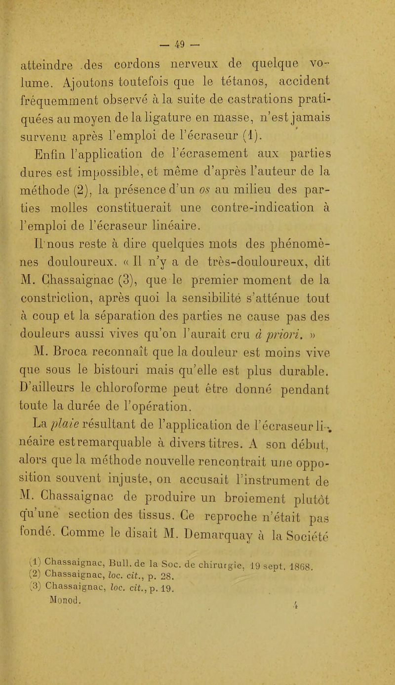 atteindre .des cordons nerveux de quelque vo- lume. Ajoutons toutefois que le tétanos, accident fréquemment observé à la suite de castrations prati- quées au moyen de la ligature en masse, n’est jamais survenu, après l’emploi de l’écraseur (1). Enfin l’application de l’écrasement aux parties dures est impossible, et même d’après l’auteur de la méthode (2), la présence d’un os au milieu des par- ties molles constituerait une contre-indication à l’emploi de l’écraseur linéaire. Il nous reste à dire quelques mots des phénomè- nes douloureux. « 11 n’y a de très-douloureux, dit M. Ghassaignac (3), que le premier moment de la constriclion, après quoi la sensibilité s’atténue tout à coup et la séparation des parties ne cause pas des douleurs aussi vives qu’on l’aurait cru à priori. » M. Broca reconnaît que la douleur est moins vive que sous le bistouri mais qu’elle est plus durable. D’ailleurs le chloroforme peut être donné pendant toute la durée de l’opération. Larésultant de l’application de l’écraseur li *. néaire est remarquable à divers titres. A son début, alors que la méthode nouvelle rencoutrait une oppo- sition souvent injuste, on accusait l’instrument de M. Ghassaignac de produire un broiement plutôt qu’une section des tissus. Ge reproche n’était pas fondé. Gomme le disait M. Demarquay à la Société 1^1} Ghassaignac, Bull, de la Soc. de chirurgie, 19 sept. 1868. (2) Ghassaignac, Zoc. cit., p. 28. (3) Ghassaignac, Zoc. cit.,p. 19. Monod. ,