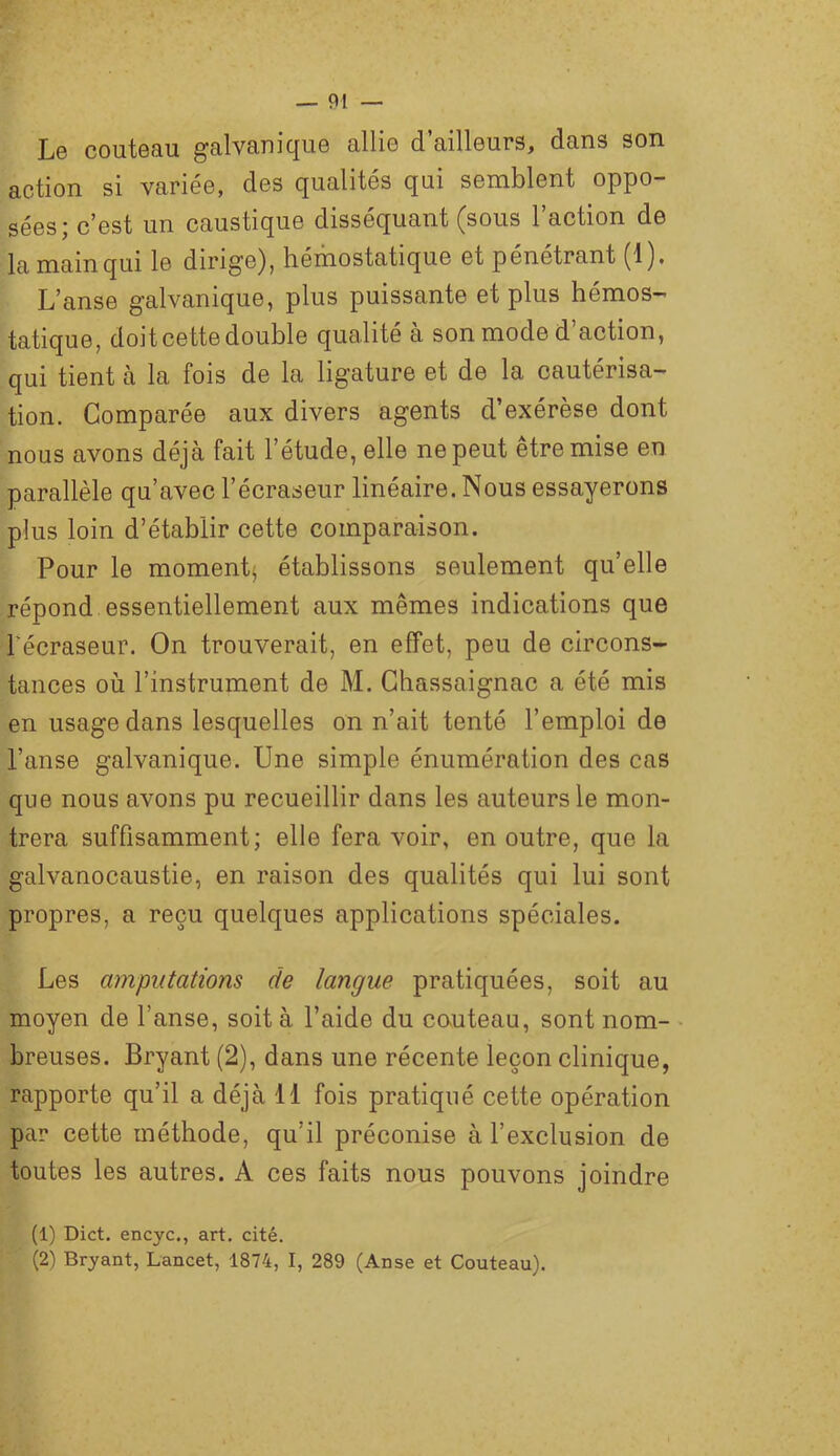 Le couteau galvanique allie d’ailleurs, dans son action si variée, des qualités qui semblent oppo- sées; c’est un caustique disséquant (sous l’action de lamainqui le dirige), hémostatique et pénétrant (1)# L’anse galvanique, plus puissante et plus hémos- tatique, doit cette double qualité à son mode d’action, qui tient à la fois de la ligature et de la cautérisa- tion. Comparée aux divers agents d’exérèse dont nous avons déjà fait l’étude, elle ne peut être mise en parallèle qu’avec l’écraseur linéaire. Nous essayerons plus loin d’établir cette comparaison. Pour le moment^ établissons seulement qu’elle répond essentiellement aux mêmes indications que Fécraseur. On trouverait, en effet, peu de circons- tances où l’instrument de M. Ghassaignac a été mis en usage dans lesquelles on n’ait tenté l’emploi de l’anse galvanique. Une simple énumération des cas que nous avons pu recueillir dans les auteurs le mon- trera suffisamment; elle fera voir, en outre, que la galvanocaustie, en raison des qualités qui lui sont propres, a reçu quelques applications spéciales. Les amputations de langue pratiquées, soit au moyen de l’anse, soit à l’aide du cnuteau, sont nom- breuses. Bryant (2), dans une récente leçon clinique, rapporte qu’il a déjà 11 fois pratiqué cette opération par cette méthode, qu’il préconise à l’exclusion de toutes les autres. A ces faits nous pouvons joindre (1) Dict. encyc., art. cité. (2) Bryant, Lancet, 1874, I, 289 (Anse et Couteau).