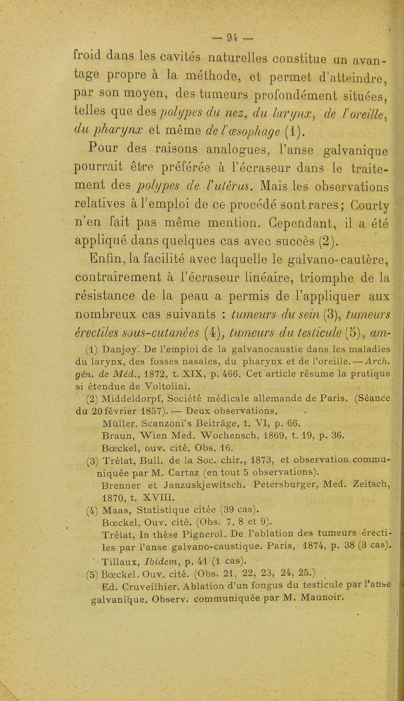 9'i- — froid dans les cavités naturelles constitue un avan- tage propre à la méthode, et permet d’atteindre, par son moyen, des tumeurs profondément situées, telles que polypes du nez, du larynx, de l’oreille, du pharynx et même de l!œsophage (1). Pour des raisons analogues, l’anse galvanique pourrait être préférée à l’écraseur dans le traite- ment des polypes de Vulèrus. Mais les observations relatives à l’emploi de ce procédé sont rares; Gourty n’en fait pas même mention. Cependant, il a été appliqué dans quelques cas avec succès (2). Enfin, la facilité avec laquelle le galvano-cautère, contrairement à l’écraseur linéaire, triomphe de la résistance de la peau a permis de l’appliquer aux nombreux cas suivants : tumeurs du sein (3), tumeurs érectiles sous-cutanées (4), tumeurs du testicule (5), am- (1) Danjoyl De l’emploi de la galvanocaustie dans les maladies du larynx, des fosses nasales, du pharynx et de l’oreille.—Ardu gén. de Méd., 1872, t. XIX, p. 466. Cet article résume la pratique si étendue de Voltolini. (2) Middeldorpf, Société médicale allemande de Paris. (Séance du 20 février 1857). — Deux observations. Müller. Scanzoni’s Beitrâge, t. VI, p. 66. Braun, Wien Med. Wochensch, 1869, t. 19, p. 36. Bœckel, ouv. cité. Obs. 16. (3) Trélat, Bull, de la Soc. chir., 1873, et observation commu- niquée par M. Cartaz (en tout 5 observations). Brenner et Janzuskjewitsch. Petersburger, Med. Zeitsch, 1870, t. XVIII. (4) Maas, Statistique citée (39 cas). Bœckel, Ouv. cité. (Obs. 7, 8 et 9). Trélat, In thèse Pignerol. De l’ablation des tumeurs érecti- les par l’anse galvano-caustique. Paris, 1874, p. 38 (3 cas). Tillaux, Ibidem, p. 41 (1 cas). (5) Bœckel. Ouv. cité. (Obs. 21, 22, 23, 24, 25.) Ed. Cruveilhier. Ablation d’un fongus du testicule par l’anse galvanicjue. Observ. communiquée par M* Maunoir<
