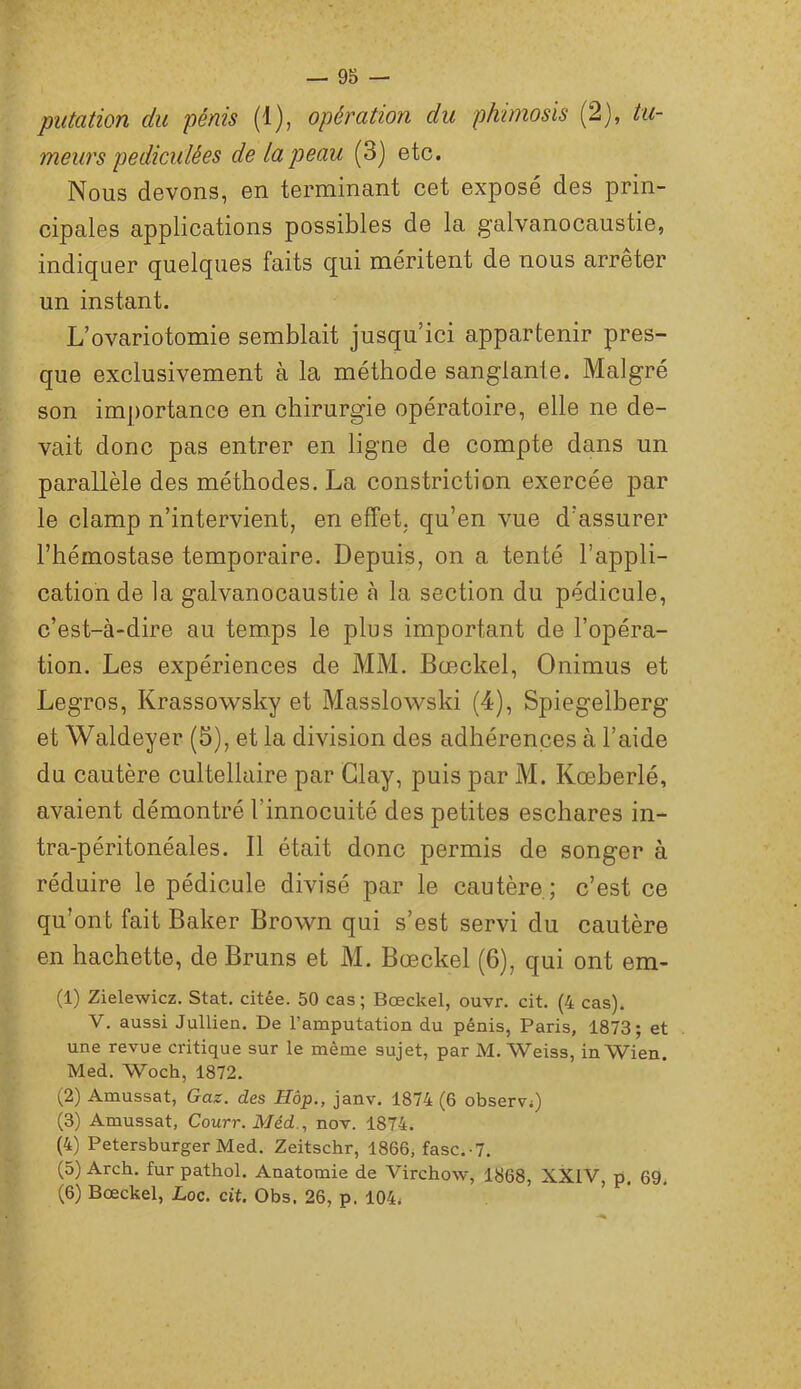 putation du pénis (1), opération du phimosis (2), tu- meurs pediculées de la peau (3) etc. Nous devons, en terminant cet exposé des prin- cipales applications possibles de la galvanocaustie, indiquer quelques faits qui méritent de nous arrêter un instant. L’ovariotomie semblait jusqu’ici appartenir pres- que exclusivement à la méthode sanglante. Malgré son imj)ortanco en chirurgie opératoire, elle ne de- vait donc pas entrer en ligne de compte dans un parallèle des méthodes. La constriction exercée par le clamp n’intervient, en effet, qu’en vue d’assurer l’hémostase temporaire. Depuis, on a tenté l’appli- cation de la galvanocaustie à la section du pédicule, c’est-à-dire au temps le plus important de l’opéra- tion. Les expériences de MM. Bœckel, Onimus et Legros, Krassowsky et Masslowski (4), Spiegelberg et Waldeyer (5), et la division des adhérences à l’aide du cautère cultellaire par Glay, puis par M. Kœberlé, avaient démontré l’innocuité des petites eschares in- tra-péritonéales. Il était donc permis de songer à réduire le pédicule divisé par le cautère; c’est ce qu’ont fait Baker Brown qui s’est servi du cautère en hachette, de Bruns et M. Bœckel (6), qui ont em- (1) Zielewicz. Stat. citée. 50 cas; Bœckel, ouvr. cit. (4 cas). V. aussi Jullien. De l’amputation du pénis, Paris, 1873; et une revue critique sur le même sujet, par M. Weiss, in Wien. Med. Woch, 1872. (2) Amussat, Gaz. des Hôp., janv. 1874 (6 observi) (3) Amussat, Courr. Méd., nov. 1874. (4) Petersburger Med. Zeitschr, 1866, fasc.-7. (5) Arch. fur pathol. Anatomie de Virchow, 1868, XXIV, p. 69. (6) Bœckel, Loc. cit. Obs. 26, p. 104*