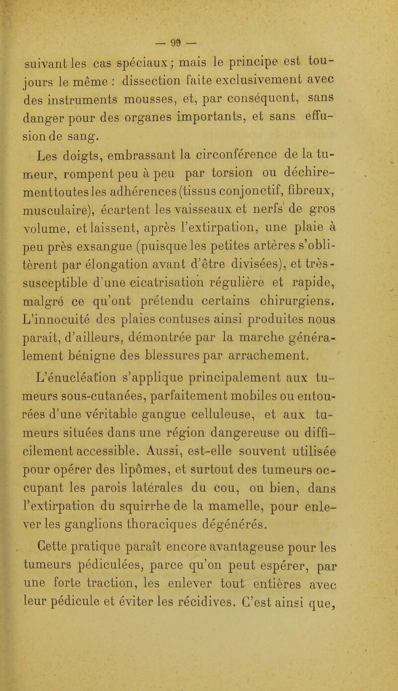 suivant les cas spéciaux ; mais le principe est tou- jours le même : dissection faite exclusivement avec des instruments mousses, et, par conséquent, sans danger pour des organes importants, et sans effu- sion de sang. Les doigts, embrassant la circonférence de la tu- meur, rompent peu à peu par torsion ou déchire- menttoutesles adhérences (tissus conjonctif, fibreux, musculaire), écartent les vaisseaux et nerfs de gros volume, et laissent, après l’extirpation, une plaie à peu près exsangue (puisque les petites artères s’obli- tèrent par élongation avant d’être divisées), et très- susceptible d’une cicatrisation régulière et rapide, maigre ce qu’ont prétendu certains chirurgiens. L’innocuité des plaies contuses ainsi produites nous parait, d’ailleurs, démontrée par la marche généra- lement bénigne des blessures par arrachement. L’énucléation s’applique principalement aux tu- meurs sous-cutanées, parfaitement mobiles ou entou- rées d’une véritable gangue celluleuse, et aux tu- meurs situées dans une région dangereuse ou diffi- cilement accessible. Aussi, est-elle souvent utilisée pour opérer des lipomes, et surtout des tumeurs oc- cupant les parois latérales du cou, ou bien, dans l’extirpation du squirrhe de la mamelle, pour enle- ver les ganglions thoraciques dégénérés. Cette pratique paraît encore avantageuse pour les tumeurs pédiculées, parce qu’on peut espérer, par une forte traction, les enlever tout entières avec leur pédicule et éviter les récidives. C’est ainsi que,