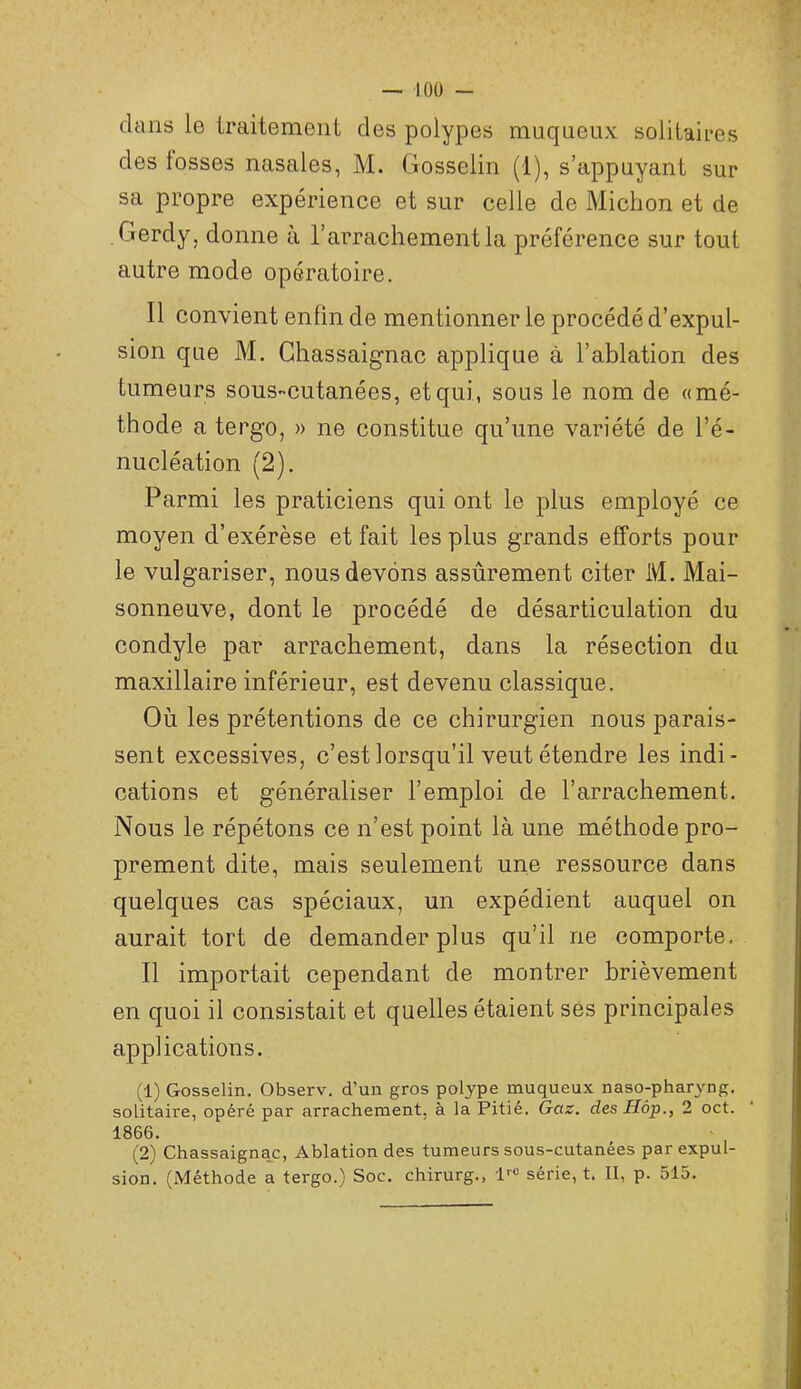 clans le traitement des polypes mucjueux solitaires des fosses nasales, M. Gosselin (1), s’appuyant sur sa propre expérience et sur celle de Miction et de Gerdy, donne à l’arrachement la préférence sur tout autre mode opératoire. Il convient enfin de mentionner le procédé d’expul- sion que M. Ghassaignac applique à l’ablation des tumeurs sous-cutanées, et qui, sous le nom de «mé- thode a tergo, » ne constitue qu’une variété de l’é- nucléation (2). Parmi les praticiens qui ont le plus employé ce moyen d’exérèse et fait les plus grands efforts pour le vulgariser, nous devons assûrement citer M. Mai- sonneuve, dont le procédé de désarticulation du condyle par arrachement, dans la résection du maxillaire inférieur, est devenu classique. Où les prétentions de ce chirurgien nous parais- sent excessives, c’est lorsqu’il veut étendre les indi- cations et généraliser l’emploi de l’arrachement. Nous le répétons ce n’est point là une méthode pro- prement dite, mais seulement une ressource dans quelques cas spéciaux, un expédient auquel on aurait tort de demander plus qu’il ne comporte. Il importait cependant de montrer brièvement en quoi il consistait et quelles étaient ses principales applications. (1) Gosselin. Observ, d’un gros polype muqueux naso-pharyng. solitaire, opéré par arrachement, à la Pitié. Gaz. des Hop., 2 oct. 1866. (2) Chassaignac, Ablation des tumeurs sous-cutanées par expul- sion. (Méthode a tergo.) Soc. chirurg., l--® série, t. II, p. 515.