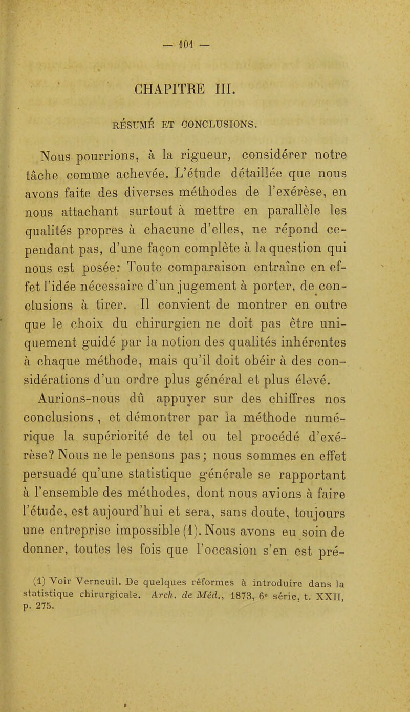 CHAPITRE III. RÉSUMÉ ET CONCLUSIONS. Nous pourrions, à la rigueur, considérer notre tâche comme achevée. L’étude détaillée que nous avons faite des diverses méthodes de l’exérèse, en nous attachant surtout à mettre en parallèle les qualités propres à chacune d’elles, ne répond ce- pendant pas, d’une façon complète à la question qui nous est posée: Toute comparaison entraîne en ef- fet l’idée nécessaire d’un jugement à porter, de con- clusions à tirer. Il convient de montrer en outre que le choix du chirurgien ne doit pas être uni- quement guidé par la notion des qualités inhérentes à chaque méthode, mais qu’il doit obéir à des con- sidérations d’un ordre plus général et plus élevé. Aurions-nous dû appuyer sur des chiffres nos conclusions , et démontrer par ia méthode numé- rique la supériorité de tel ou tel procédé d’exé- rèse? Nous ne le pensons pas; nous sommes en effet persuadé qu’une statistique générale se rapportant à l’ensemble des méthodes, dont nous avions à faire l’étude, est aujourd’hui et sera, sans doute, toujours une entreprise impossible (1). Nous avons eu soin de donner, toutes les fois que l’occasion s’en est pré- (1) Voir Verneuil. De quelques réformes à introduire dans la statistique chirurgicale. Arch. de Méd., 1873, 6® série, t. XXII p. 275.