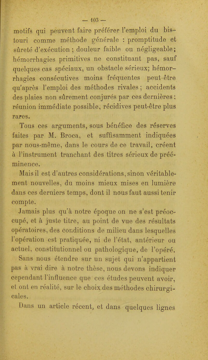 motifs qui peuvent faire préférer l’emploi du bis- touri comme méthode générale : promptitude et sûreté d’exécution; douleur faible ou négligeable; hémorrhagies primitives ne constituant pas, sauf quelques cas spéciaux, un obstacle sérieux; hémor- rhagies consécutives moins fréquentes peut-être qu’après l’emploi des méthodes rivales ; accidents des plaies non sûrement conjurés par ces dernières : réunion immédiate possible, récidives peut-être plus rares. Tous ces arguments, sous bénéfice des réserves faites par M. Broca, et suffisamment indiquées par nous-même, dans le cours de ce travail, créent à l’instrument tranchant des titres sérieux de préé- minence. Mais il est d’autres considérations, sinon véritable- ment nouvelles, du moins mieux mises en lumière dans ces derniers temps, dont il nous faut aussi tenir compte. Jamais plus qu’à notre époque on ne s’est préoc- cupé, et à juste titre, au point de vue des résultats opératoires, des conditions de milieu dans lesquelles l’opération est pratiquée, ni de l’état, antérieur ou actuel, constitutionnel ou pathologique, de l’opéré. Sans nous étendre sur un sujet qui n’appartient pas à vrai dire à notre thèse, nous devons indiquer cependant l’influence que ces études peuvent avoir, et ont en réalité, sur le choix des méthodes chirurgi- cales. Dans un article récent, et dans quelques lignes