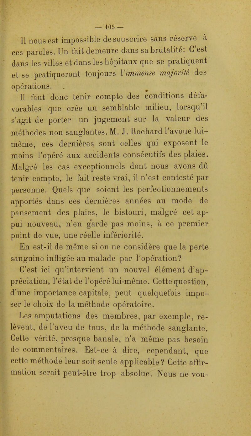 11 nous est impossible de souscrire sans réserve a ces paroles. Un fait demeure dans sa brutalité: C’est dans les villes et dans les hôpitaux que se pratiquent et se pratiqueront toujours \immense majorité des opérations. Il faut donc tenir compte des conditions défa- vorables que crée un semblable milieu, lorsqu’il s’agit de porter un jugement sur la valeur des méthodes non sanglantes. M. J. Rochard l’avoue lui- même, ces dernières sont celles qui exposent le moins l’opéré aux accidents consécutifs des plaies. Malgré les cas exceptionnels dont nous avons dû tenir compte, le fait reste vrai, il n’est contesté par personne. Quels que soient les perfectionnements apportés dans ces dernières années au mode de pansement des plaies, le bistouri, malgré cet ap- pui nouveau, n’en gWde pas moins, à ce premier point de vue, une réelle infériorité. En est-il de même si on ne considère que la perte sanguine infligée au malade par l’opération? C’est ici qu’intervient un nouvel élément d’ap- préciation, l’état de l’opéré lui-même. Cette question, d’une importance capitale, peut quelquefois impo- ser le choix de la méthode opératoire. Les amputations des membres, par exemple, re- lèvent, de l’aveu de tous, de la méthode sanglante. Cette vérité, presque banale, n’a même pas besoin de commentaires. Est-ce à dire, cependant, que cette méthode leur soit seule applicable? Cette affir- mation serait peut-être trop absolue. Nous ne vou-