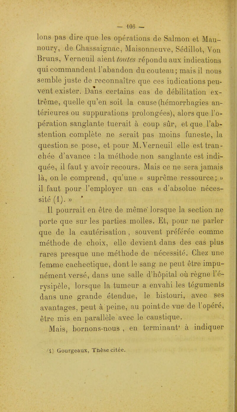Ions pas dire que les opérations de Salmon et Mau- noury, de Ghassaignac, Maisonneuve, Sédillot, Von Bruns, Verneuil iiieïii toutes répondu aux indications qui commandent l’abandon du couteau; mais il nous semble juste de reconnaître que ces indications peu- vent exister. Dans certains cas de débilitation ex- trême, quelle qu’en soit la cause (hémorrhagies an- térieures ou suppurations prolongées), alors que l’o- pération sanglante tuerait à coup sûr, et que l’ab- stention complète ne serait pas moins funeste, la question se pose, et pour M.Verneuil elle est tran- chée d’avance ; la méthode non sanglante est indi- quée, il faut y avoir recours. Mais ce ne sera jamais là, on le comprend, qu’une « suprême ressource; » il faut pour l’employer un cas « d’absolue néces- sité (1). » Il pourrait en être de même lorsque la section ne porte que sur les parties molles. Et, pour ne parler que de la cautérisation, souvent préférée comme méthode de choix, elle devient dans des cas plus rares presque une méthode de nécessité. Chez une femme cachectique, dont le sang ne peut être impu- nément versé, dans une salle d’hôpital où règne l’é- rysipèle, lorsque la tumeur a envahi les téguments dans une grande étendue, le bistouri, avec ses avantages, peut à peine, au point de vue de l’opéré, être mis en parallèle avec le caustique. Mais, bornons-nous , en terminant‘ à indiquer i±) Gourgeaux, Thèse citée.