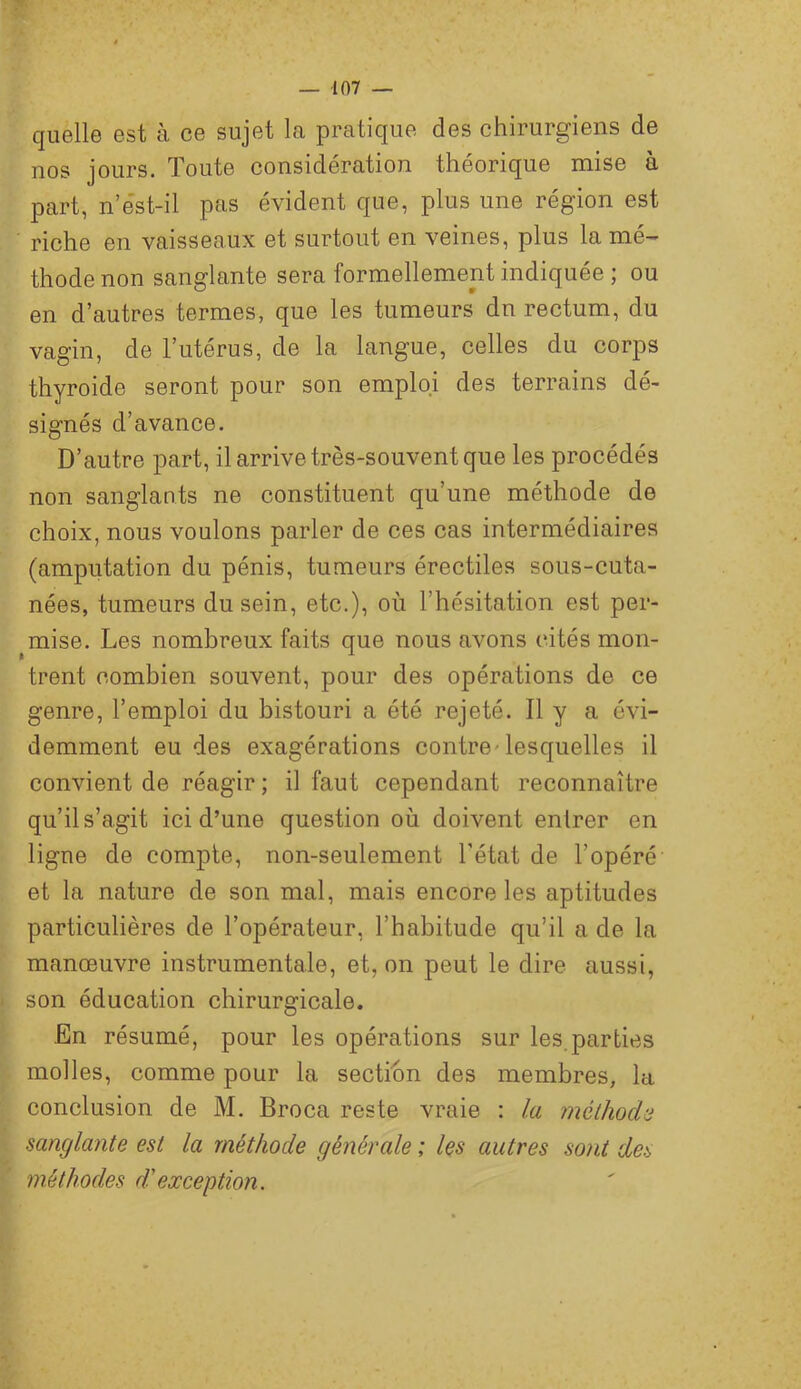 quelle est à ce sujet la pratique des chirurgiens de nos jours. Toute considération théorique mise à part, n’ést-il pas évident que, plus une région est riche en vaisseaux et surtout en veines, plus la mé-' thode non sanglante sera formellement indiquée ; ou en d’autres termes, que les tumeurs dn rectum, du vagin, de l’utérus, de la langue, celles du corps thyroïde seront pour son emploi des terrains dé- signés d’avance. D’autre part, il arrive très-souvent que les procédés non sanglants ne constituent qu’une méthode de choix, nous voulons parler de ces cas intermédiaires (amputation du pénis, tumeurs érectiles sous-cuta- nées, tumeurs du sein, etc.), où l’hésitation est per- ^mise. Les nombreux faits que nous avons cités mon- trent combien souvent, pour des opérations de ce genre, l’emploi du bistouri a été rejeté. Il y a évi- demment eu des exagérations contre^ lesquelles il convient de réagir ; il faut cependant reconnaître qu’il s’agit ici d’une question où doivent entrer en ligne de compte, non-seulement l’état de l’opéré et la nature de son mal, mais encore les aptitudes particulières de l’opérateur, l’habitude qu’il a de la manœuvre instrumentale, et, on peut le dire aussi, son éducation chirurgicale. En résumé, pour les opérations sur les.parties molles, comme pour la sectibn des membres, la conclusion de M. Broca reste vraie : la méthode sanglante est la méthode générale ; les autres sont des méthodes dlexception.