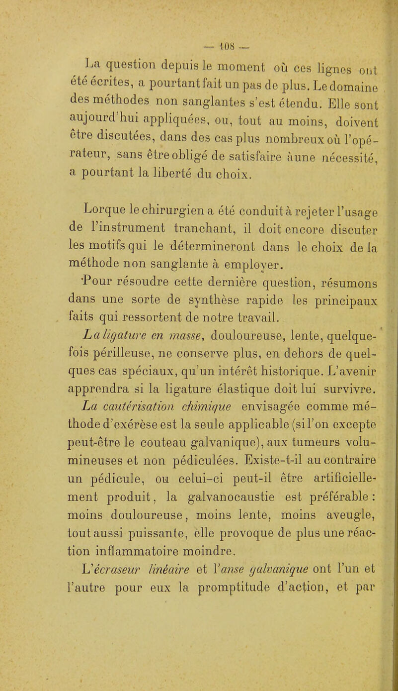 La question depuis le moment où ces lignes oiit été écrites, a pourtant fait un pas de plus. Le domaine des méthodes non sanglantes s’est étendu. Elle sont aujourd hui appliquées, ou, tout au moins, doivent être discutées, dans des cas plus nombreux où l’opé- rateur, sans être obligé de satisfaire aune nécessité, a pourtant la liberté du choix. Lorque le chirurgien a été conduit à rejeter l’usage de l’instrument tranchant, il doit encore discuter les motifs qui le détermineront dans le choix delà méthode non sanglante à employer, •Pour résoudre cette dernière question, résumons dans une sorte de synthèse rapide les principaux , faits qui ressortent de notre travail. La ligature en masse, douloureuse, lente, quelque- fois périlleuse, ne conserve plus, en dehors de quel- ques cas spéciaux, qu’un intérêt historique. L’avenir apprendra si la ligature élastique doit lui survivre. La cautérisation chimique envisagée comme mé- thode d’exérèse est la seule applicable (si l’on excepte peut-être le couteau galvanique), aux tumeurs volu- mineuses et non pédiculées. Existe-t-il au contraire un pédicule, ou celui-ci peut-il être artificielle- ment produit, la galvanocaustie est préférable : moins douloureuse, moins lente, moins aveugle, tout aussi puissante, elle provoque de plus une réac- tion inflammatoire moindre. L'écraseur linéaire et Y anse galvanique ont l’un et l’autre pour eux la promptitude d’action, et par