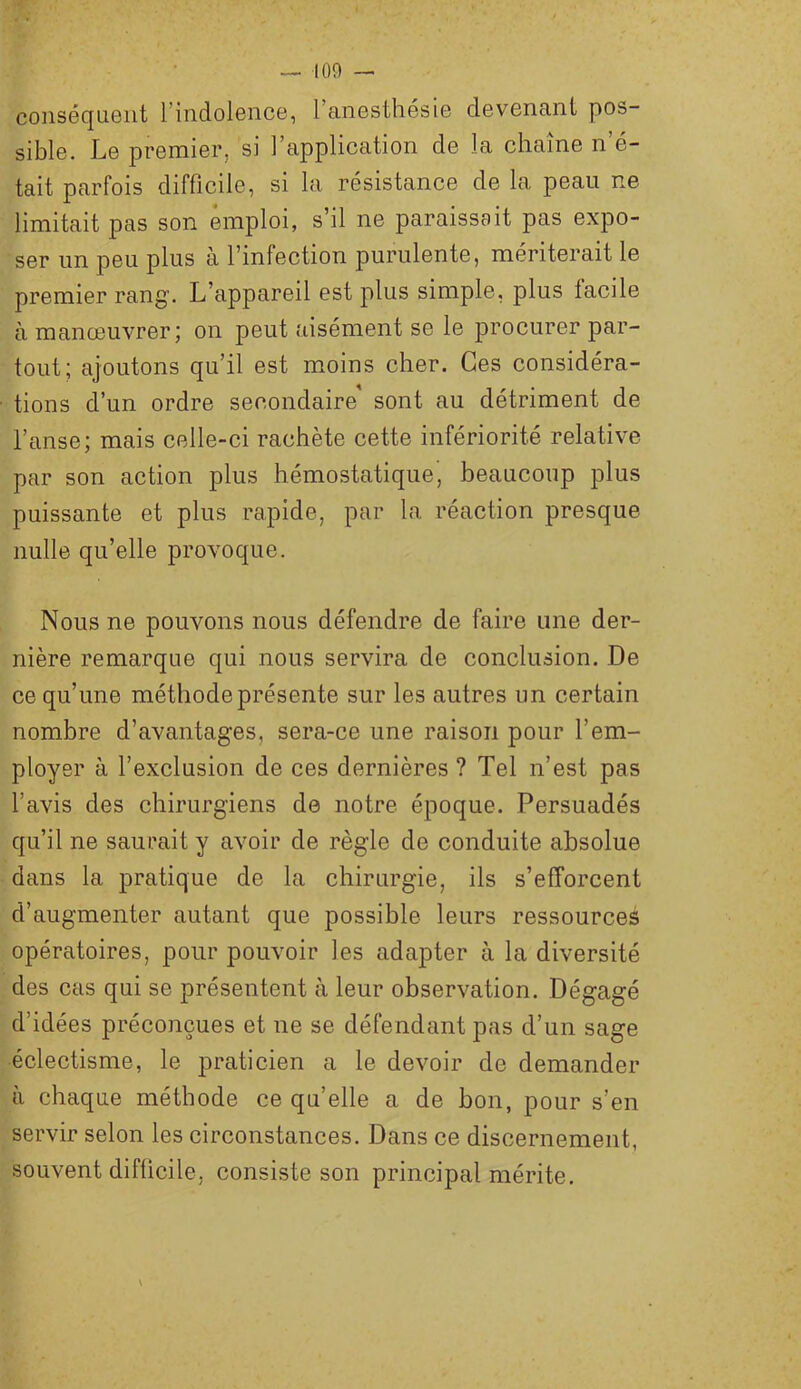 conséquent l’indolence, l’anesthésie devenant pos- sible. Le premier, si l’application de la chaîne n’é- tait parfois difficile, si la résistance de la peau ne limitait pas son emploi, s’il ne paraissait pas expo- ser un peu plus à l’infection purulente, mériterait le premier rang. L’appareil est plus simple, plus facile à manœuvrer; on peut aisément se le procurer par- tout; ajoutons qu’il est moins cher. Ces considéra- tions d’un ordre secondaire sont au détriment de l’anse; mais celle-ci rachète cette infériorité relative par son action plus hémostatique, beaucoup plus puissante et plus rapide, par la réaction presque nulle qu’elle provoque. Nous ne pouvons nous défendre de faire une der- nière remarque qui nous servira de conclusion. De ce qu’une méthode présente sur les autres un certain nombre d’avantages, sera-ce une raison pour l’em- ployer à l’exclusion de ces dernières ? Tel n’est pas l’avis des chirurgiens de notre époque. Persuadés qu’il ne saurait y avoir de règle de conduite absolue dans la pratique de la chirurgie, ils s’efforcent d’augmenter autant que possible leurs ressources opératoires, pour pouvoir les adapter à la diversité des cas qui se présentent à leur observation. Dégagé d’idées préconçues et ne se défendant pas d’un sage éclectisme, le praticien a le devoir de demander à chaque méthode ce qu’elle a de bon, pour s’en servir selon les circonstances. Dans ce discernement, souvent difficile, consiste son principal mérite.