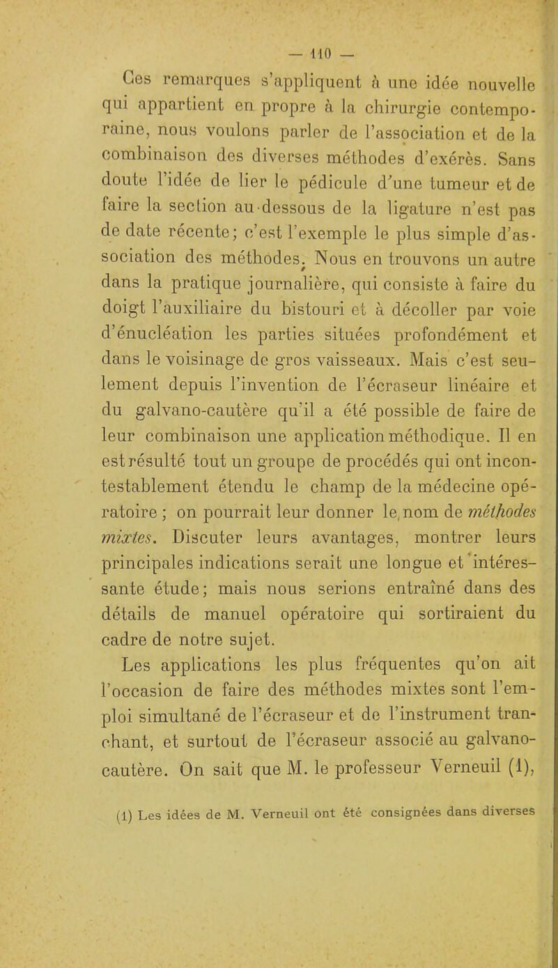 Ces remarques s’appliquent à une idée nouvelle qui appartient en propre à. la chirurgie contempo- raine, nous voulons parler de l’association et de la combinaison des diverses méthodes d’exérès. Sans doute l’idée de lier le pédicule d^une tumeur et de faire la section au-dessous de la ligature n’est pas de date récente; c’est l’exemple le plus simple d’as- sociation des méthodes. Nous en trouvons un autre dans la pratique journalière, qui consiste à faire du doigt l’auxiliaire du bistouri et à décoller par voie d’énucléation les parties situées profondément et dans le voisinage de gros vaisseaux. Mais c’est seu- lement depuis l’invention de l’écra.seur linéaire et du galvano-cautère qu’il a été possible de faire de leur combinaison une application méthodique. Il en est résulté tout un groupe de procédés qui ont incon- testablement étendu le champ de la médecine opé- ratoire ; on pourrait leur donner le, nom de méthodes mixtes. Discuter leurs avantages, montrer leurs principales indications serait une longue et'intéres- sante étude; mais nous serions entraîné dans des détails de manuel opératoire qui sortiraient du cadre de notre sujet. Les applications les plus fréquentes qu’on ait l’occasion de faire des méthodes mixtes sont l’em- ploi simultané de l’écraseur et de l’instrument tran- chant, et surtout de l’écraseur associé au galvano- cautère. On sait que M. le professeur Verneuil (1), (1) Les idées de M. Verneuil ont été consignées dans diverses