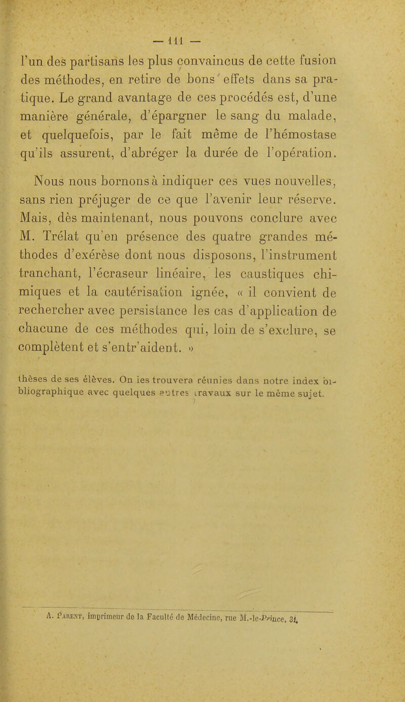 l’un des partisans les plus convaincus de cette fusion des méthodes, en retire de bons effets dans sa pra- tique. Le grand avantage de ces procédés est, d’une manière générale, d’épargner le sang du malade, et quelquefois, par le fait même de l’hémostase qu’ils assurent, d’abréger la durée de l’opération. Nous nous bornons à indiquer ces vues nouvelles, sans rien préjuger de ce que l’avenir leur réserve. Mais, dès maintenant, nous pouvons conclure avec M. Trélat qu’en présence des quatre grandes mé- thodes d’exérèse dont nous disposons, l’instrument tranchant, l’écraseur linéaire, les caustiques chi- miques et la cautérisation ignée, « il convient de rechercher avec persistance les cas d’application de chacune de ces méthodes qui, loin de s’exclure, se complètent et s’entr’aident. » thèses de ses élèves. On les trouvera réunies dans notre index bi- bliographique avec quelques autres travaux sur le même sujet. A. Pare-nt, imprimeur de la Facullé de Médecine, rue M.-lc-r«uce, 3i.