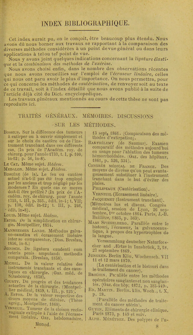 INDEX BJBLIOGRAPHIQUE. Cet index aurait pu, on le conçoit, être beaucoup plus étendu. Nous avons dû nous borner aux travaux se rapportant à la comparaison des diverses méthodes considérées à un point devue général ou dans leurs applications à tel ou tel* point de vue. Nous y avons joint quelques indications concernant la ligature élasti- que et la combinaison des méthodes de l'exérèse. Nous avons choisi enfin, dans le nombre des observations récentes que nous avons recueillies sur l’emploi de Vécraseur Linéaire., celles qui nous ont paru avoir le plus d’importance. On nous permettra, pour ce qui concerne les méthodes de cautérisation, de renvoyer soit au texte de ce travail, soit à l’index détaillé que nous avons publié à la suite de l’article déjà cité du Dict. encyclopédique. Les travaux généraux mentionnés au cours de cette thèse ne sont pas reproduits ici. TRAITÉS GÉNÉRAUX. MÉMOIRES. DISCUSSIONS SUR LES MÉTHODES. Bossius. Sur la différence des tumeurs i\ extirper ou à ouvrir simplement et sur le choix du cautère ou de l’ins- trument tranchant dans ces differents cas. (In prix de l’Académ. roy. de chirurg. pour l’année 1733, t. 1, p. 100, in-12; p. 56, in-8). Le Cat. Même sujet. Ibidem. Medalon. Même sujet. Ibidem. Bissiéue (de la). Le l'eu ou cautère actuel n’a-t-il pas été trop employé par les anciens et trop négligé par les modernes ? En quels cas ce moyeu doit-il être préféré ? (In prix de l’A- cadém. roy. de chirurg. pour l’année 1753, t. 111, p. 355., édit, in-i; t. VII: p. 130, édit, in-12; t. III, p. 246, • édit. in-8). Louis. Même sujet. Ibidem. Estor. l)c la simplification en chirur- gie. Montpellier, 1834. Mannueimer Lande. Metiiodus galva- no-caustica et écrasement linéaire inter se comparentur. (Diss. Breslau, 1856, in-8.) Jœnisch. De ligatura caudenti cum ceteris pénis amputandi methodis comparata. (Breslau, 1858). Michel. De la valeur relative des iiistruments tranchants et des caus- tiques en chirurgie. (Gaz. méd. de Strasbourg, 1858). CouRTY. Du progrès et des tendances actuelles de la chirurgie. (Montpel- lier médical, 1859, t. III., p. 125). A. Estor. De la valeur respective des divers moyens de diérèse. (Thèse ^agreg., Montpellier, 1860). Aeuneuil. Tumeur de la cloison recto- vagma e extirpée à l’aide de l’écrase- ment linéaire. Gaz. hebdomadaire, •Monod. 13 sept, 1861. (Comparaison dos mé- thodes d’e.\tirpation;. Barthélemy (de Saumur). Examen comparatif des méthodes aujourd’hui en usage pour l’ablation des tumeurs hémorrho'idalcs. (Gaz. des hôpitaux, 1861, p. 526, 534). Congrès médical de France. Des moyens de diérèse qu’on peut avanta- geusement substituer, à l’instrument tranchant dans le but d’éviter des plaies. Philipeaux (Cautérisation). \erneuil (Ecrasement linéaire). Jacquemët (Instrument tranchant). (Mémoires lus et disons. Congrès médical, session de Lyon, 26 sep- tembre, 1er octobre 1864. Paris, J.-B. Baillière, 1865, p. 363). Maas Spiegelberg. Parallèle entre le bistouri, 1 écraseur, la galvanocaus- tiquc, à propos des hypertrophies do la langue. \ersammlung deutscher Naturfors- cher and Ærtze in 27 septembre 1869. Iiinsbrück, 3,18, JuNGKEN. Berlin Klin. Wochenscli. VU 11 et 12 mars 1870. (La cautérisation et le bistouri dans le traitement du cancer). Buociiin. Parallèle entre les méthodes opératoires sanglantes et non sanglan- tes. (Gaz.deshôp; 1872, p. 3S3-449i. Ed. Martin. Berlin, klin. Woch., t. X. p. 28. (Parallèle des méthodes de traite- ment du cancer utériiil. Guyon. Eléments de chirurgie clinique. Paris 1873, p, 149 et siiiv. Alpii. Ménétrez. Des polypes de l’u- 8