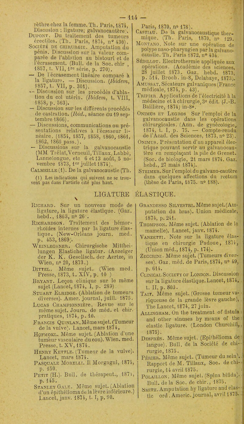 rèthrochez la fomme. TIi. Paris, 1874, Disousion ; ligature; galvanocautère . Dupont. Du Lraitemont des tumeurs érectiles. (Th. Paris, 1874, n‘’430). Société de chirurgie. Amputation du pénis. Discussion sur la valeur com- parée de l’ablnlion au bistouri et de l’écrasement. (Bull, de la Soc. ebir , 1857, t. VU, iro série, p. 270). — De 1 écrasement linéaire comparé il la ligature. —Discussion, iloidem, 1857, t. VII, p. 301). -- Discussion sur les procédés d’abla- tion du col utérin. [Ibidem, t. VIII, 1858, p. 563). — Discussion sur les différents procédés de castration. (Ibid., séance du 19 sep- tembre 1866). — Discussions, communications ou pré- sentations relatives à l’écpaseur li- néaire. (1854, 1857, 1858, 1860, 1861, 1862, 1866 pass.). — Discussions sur la galvanocaustie (MM Trélat,Verneuil,Tillaux, Labbé, Lannelongue, etc 6 et 13 août, 5 no- vembre 1873, !<=>• juillet 1874). Calmeille (1). De la galvanocaustie (Th. (I) Les indications qui suivent ne se trou- vent pas dans l’article cité plus haut. LIGATURE \ Richard. Sur un nouveau mode de ligature, la ligature élastique. (Gaz. liebd., 1863, n“ 26'. Richardson. Traitement des liémor- rhoïdes internes par la ligature élas- tique. (New-Orléans journ. med. p. 453,1869). Weinlechner. Chirurgische Mitthei- lungen Elastiche ligatur. (Anzeiger der K. K. Gesellsch. der Aertze, in Wien, no 20, 1873.) Dittel. Même sujet. (Wien med. Presse, 1873, t. XIV, p, 10 ) Bry.ant. Leçon clinique sur le môme sujet (Lancet, 1874, I, p. 289). Stuart Elridge. (Ablation de tumeurs diverses). Amer, journal, juill. 1875. Lucas CiiAMPioNNiÈre. Revue sur le môme sujet. Journ. de méd. et chir. pratiques, 1874, p. 10. Francis Quinlan. Môme sujet. (Tumeur de la vulve). Lancet, mars 18'74. HpFMOKL. Même sujet. (Ablation d’une tumeur vasculaire du cou). Wien. med. Presse, t. XV, 1874. Henry Kettle. (Tumeur de la vulve). Lancet, mars 1874. Pasquale Morelli. Il Morgagni, 1874, p. 150. Petit (H.). Bull, de tbérapeut., 187i, p. 145. Stanley Gale. Môme sujet. (Ablation d’un épithéüomadelalôvreinférieure.) Lancet, janv. 1874, l. I, p. 90. y » Paris, 1870, n® 178). Castiaij. De la galvanocaustique ther- mique. (Th. Paris, 1870, n® 129, Montano. Note sur une opération de polype naso-pharyngien par la galvano- caustie. Th. Paris 1872, n® 434. SÉDiLLOT. Electrothermie appliquée aux opérations. (Académie des sciences, 28 juillet 1873. Gaz. liebd. 1873, p. 514. Broch. in-8, Delahaye, 1873). Amuss.at. Sécateurs galvaniques (France médicale, 1874, p. 43). Tripier. Applications de l’électricité h la médecine et à chirurgie, 3c édit. (J.-B. Baillière, 1874) in-8<>. Onimds et Legros Sur l’emploi de la galvanocaustie dans les opérations chirurgicales. (Ann. de gynécologie, 1874, t. I, p. 75. — Compte-rendu de l’Acad. des Sciences, 1873, n° 23). Onimus. Présentation d’un appareil élec- trique pouvant servir an galvanocau- tôre en remplaçant la pile de Grenet. (Soc. de biologie, 21 mars 1874. Gaz. liebd., 27 mais 1874). Steimer. Sur l’emploi du galvano-cautère dans quelques affections du rectum (thèse de Paris, 1875. n° 188). ÉLASTIQUE. Grandesso Silvestri. Môme snJet.(Ain- putation du bras). Union médicale, 1874, p. 241. Thompson. Même sujet. (Ablation de la mamelle). Lancet, janv. 1874. Vanzetti. Note sur la ligature élas- tique en chirurgie Padoue, 1874, (Union méd., 1874, p. 174). Zecchini- Même sujet. (Tumeurs diver- ses). Gaz. méd. de Paris, 1874, n® 49, p. 614. Clinical Society of London. Discussion sur la ligature élastique. Lancet, 1874, t. II, p. 803. Tait. Même sujet. (Grosse tumeur va-- riqueuse de la grande lèvre gauche), The Lancet, 1874, 27 juin. Allingham. On the treatment of fîstula ; and other sinuses by means of the- elastic ligature. (London Churchill,, 1875). Després. Même sujet. (Epühélioma de: langue). Bull, de la Société de chi-- rurgie, 1875. PÉRiER. Même sujet. (Tumeur du sein\. Rapport de M. Tillaux, Soc. de chi-: rurgie, 14 avril 1875. ^ i POLAILLON. Même sujet. (Spina bifidu). Bull, delà Soc. de chir., 1875. Smith. Amputation by ligature and clas-- tic ord . Americ. journal, avril 1875..