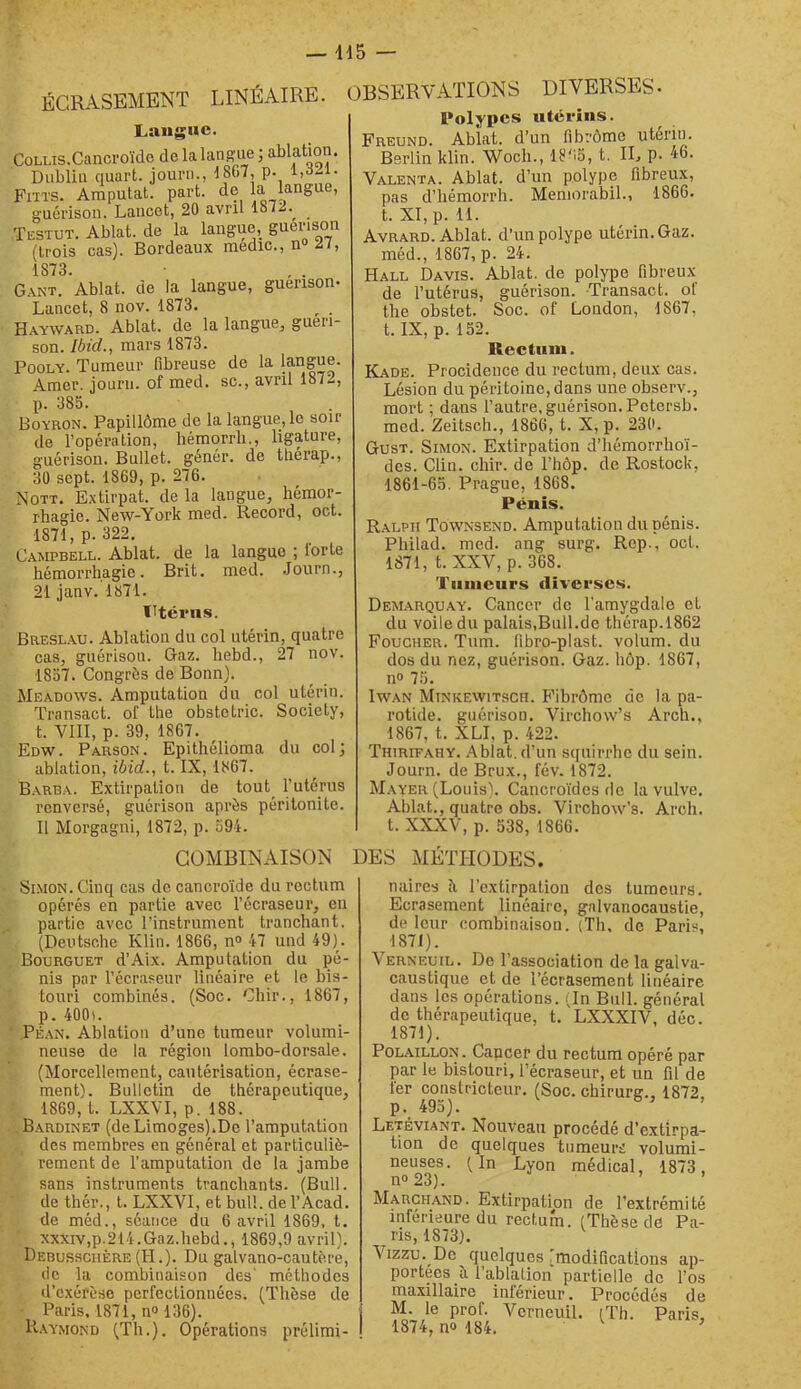 — Id5 — ÉCRASEMENT LINÉAIRE. Langue. CoLLis.Cancroïdo de lalans'ue ; ablation. Dublin quart, journ., 18(i7, p. Fms. Amputât, part, de la langue, g'uérison. Lancet, 20 avril 1872.^ ïestut. Ablat. de la langue, guérison (trois cas). Bordeaux médic., n 27, 1873. Gant. Ablat. de la langue, guérison- Lancet, 8 nov. 1873. ^ , Hayward. Ablat. de la langue, guéri- son. Ibid., mars 1873. PooLY. Tumeur fibreuse de la langue. Amer, jourii. of med. sc., avril 1872, p. 385. Boyron. Papillôme de la langue, le soir de l’opération, hémorrli., ligature, guérison. Bullet. génér. de tliérap., 30 sept. 1869, p. 276. Nott. Extirpât, de la langue, hémor- rhagie. New-York med. Record, oct. 1871, p. 322. Campbell. Ablat. de la langue ; lorte hémorrhagie. Brit. med. .Journ., 21 janv. 1871. Utérus. Breslau. Ablation du col utérin, quatre cas, guérison. Gaz. hebd., 27 nov. 1857. Congrès de Bonn). Meadows. Amputation du col utérin. Transact. of the obstctric. Society, t. VIII, p. 39, 1867. Edw. Parson. Epithélioma du col; ablation, ibid., t. IX, 1867. Barba. Extirpation de tout Tutériis renversé, guérison après péritonite. Il Morgagni, 1872, p. 594. OBSERVATIONS DIVERSES- Polypes utérins. Freund. Ablat. d’un fibrome utérin. Berlin klin. Woch., 18'15, t. II, p. 46. Valenta. Ablat. d’un polype fibreux, pas d’hémorrh. Meniorabil., 1866. t. XI, p. 11. Avrard. Ablat. d’un polype utérin. Gaz. méd., 1867, p. 24. Hall Davis. Ablat. de polype fibreux de l’utérus, guérison. Transact. of the obstet. Soc. of London, 1867, t. IX, p. 152. Rectum. Kade. Procidence du rectum, deux cas. Lésion du péritoine, dans une observ., mort ; dans l’autre, guérison. Petersb. med. Zeitsch., 1866, t. X, p. 230. Gust. Simon. Extirpation d’hémorrhoï- dcs. Clin. chir. de l’hôp. de Rostock, 1861-65. Prague, 1868. Pénis. Ralph Townsend. Amputation du pénis. Philad. med. ang surg. Rep., oct. 1871, t. XXV, p. 368. Tumeurs diverses. Demarquay. Cancer de l'amygdale et du voile du palais,Bull.de thérap.1862 Foucher. Tnm. fibro-plast. volum. du dos du nez, guérison. Gaz. hôp. 1867, n» 75. IwAN MiNKEWiTscH. Fibrômc de la pa- rotide. guérison. Virchow’s Arch., 1867, t. XLI, p. 422. Thirifahy. Ablat. d’un squirrhe du sein. Journ. de Brux., fév. 1872. M.ayer (Louis). Cancroïdesde la vulve. Ablat., quatre obs. Virchow’s. Arch. t. XXXV, p. 538, 1866. COMBINAISON DES MÉTHODES. Si.MON.Cinq cas de cancroïde du rectum opérés en partie avec l’écraseur, en partie avec l’instrument tranchant. (Deutsche Klin. 1866, n® 47 und 49). Bourguet d’Aix. Amputation du pé- nis par l’écraseur linéaire et le bis- touri combinés. (Soc. Chir., 1867, p. 400). .Péan. Ablation d’une tumeur volumi- neuse de la région lombo-dorsale. (Morcellement, cautérisation, écrase- ment). Bulletin de thérapeutique, 1869, t. LXXVI, p. 188. B.ardinet (deLimoges).De l’amputation des membres en général et particuliè- rement de l’amputation de la jambe sans instruments tranchants. (Bull, de thér., t. LXXVI, et bull. del’Acad. de méd., séatice du 6 avril 1869, t. xxxiv,p.214.Gaz.hebd., 1869,9 avril). Debussciière (H.). Du galvano-cautère, de la combinaison des' méthodes d’exérèse perfectionnées. (Thèse de Paris. 1871, n» 136). H.aymond (Th.). Opérations prélimi- naires îi l’extirpation dos tumeurs. Ecrasement linéaire, galvanocaustie, de leur combinaison. (Th, de Paris, 1871). Verneuil. De l’association de la galva- caustique et de l’écrasement linéaire dans les opérations. (In Bull, général de thérapeutique, t. LXXXIV, déc. 1871). PoLAiLLON. Cancer du rectum opéré par par le bistouri, l’écraseur, et un fil de fer constricteur. (Soc. chirurg., 1872, p. 495). Letéviant. Nouveau procédé d’extirpa- tion de quelques tumeurs volumi- neuses. (In Lyon médical, 1873, n»23). ’ ’ Marchand. Extirpation de l’extrémité inférieure du rectum. (Thèse de Pa- ris, 1873). Vizzu. De quelques 'modifications ap- portées è, 1 ablation partielle do l’os maxillaire intérieur. Procédés de M. le prof. Verneuil. (Th. Paris, 1874, no 184. ^ ’