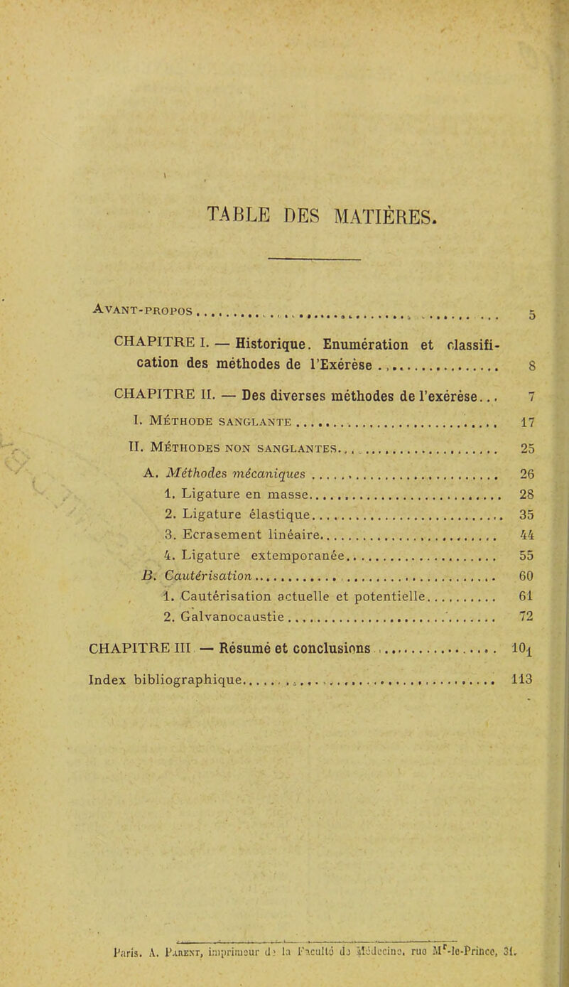 TABLE DES MATIÈRES. Avant-propos . s CHAPITRE I. — Historique. Enumération et classifi- cation des méthodes de l’Exérèse 8 CHAPITRE IL — Des diverses méthodes de l’exérèse.., 7 I. Méthode sanglante 17 II. Méthodes non sanglantes 25 A. Méthodes mécaniques 26 1. Ligature en masse 28 2. Ligature élastique 35 3. Ecrasement linéaire. 44 4. Ligature extemporanée 55 ii. Cautérisation 60 , 1. Cautérisation actuelle et potentielle 61 2. Galvanocaustie ’ 72 CHAPITRE III — Résumé et conclusions 10^ Index bibliographique 113 Paris. A. PanExr, iaipriiusur d; la Facullâ dj ilâdecina, ruo JlLle-Princc, 31,
