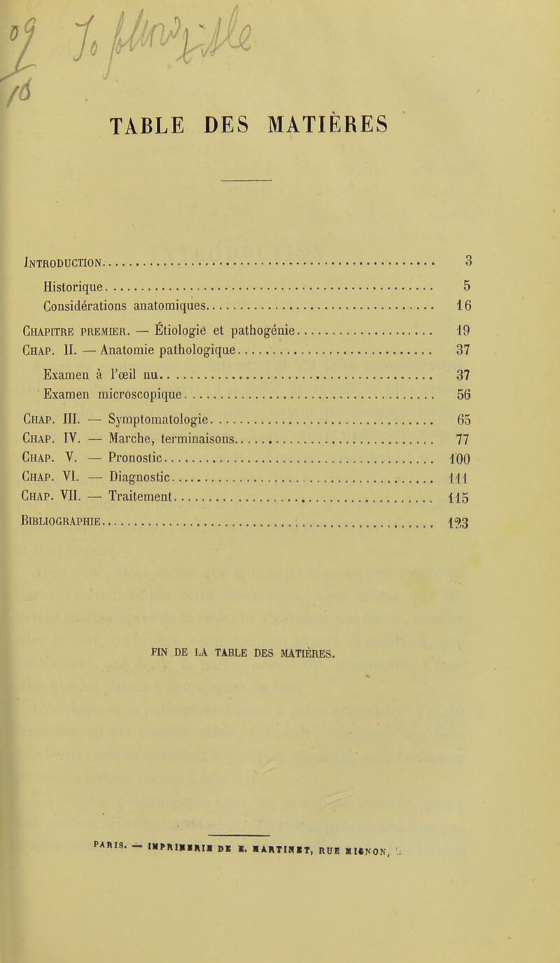 TABLE DES MATIÈRES Introduction 3 Historique 5 Considérations anatomiques 16 Chapitre premier. — Étiologie et pathogénie 19 Chap. II. — Anatomie pathologique 37 Examen à l’œil nu 37 Examen microscopique 56 Chap. 111. — Symptomatologie 65 Chap. IV. — Marche, terminaisons 77 Chap. V. — Pronostic 100 Chap. VI. — Diagnostic 111 Chap. VII. — Traitement 115 Bibliographie 153 FIN DE LA TABLE DES MATIÈRES. paris. — mpRIBiRli de b. lARTINlT, RUB BIENON, L