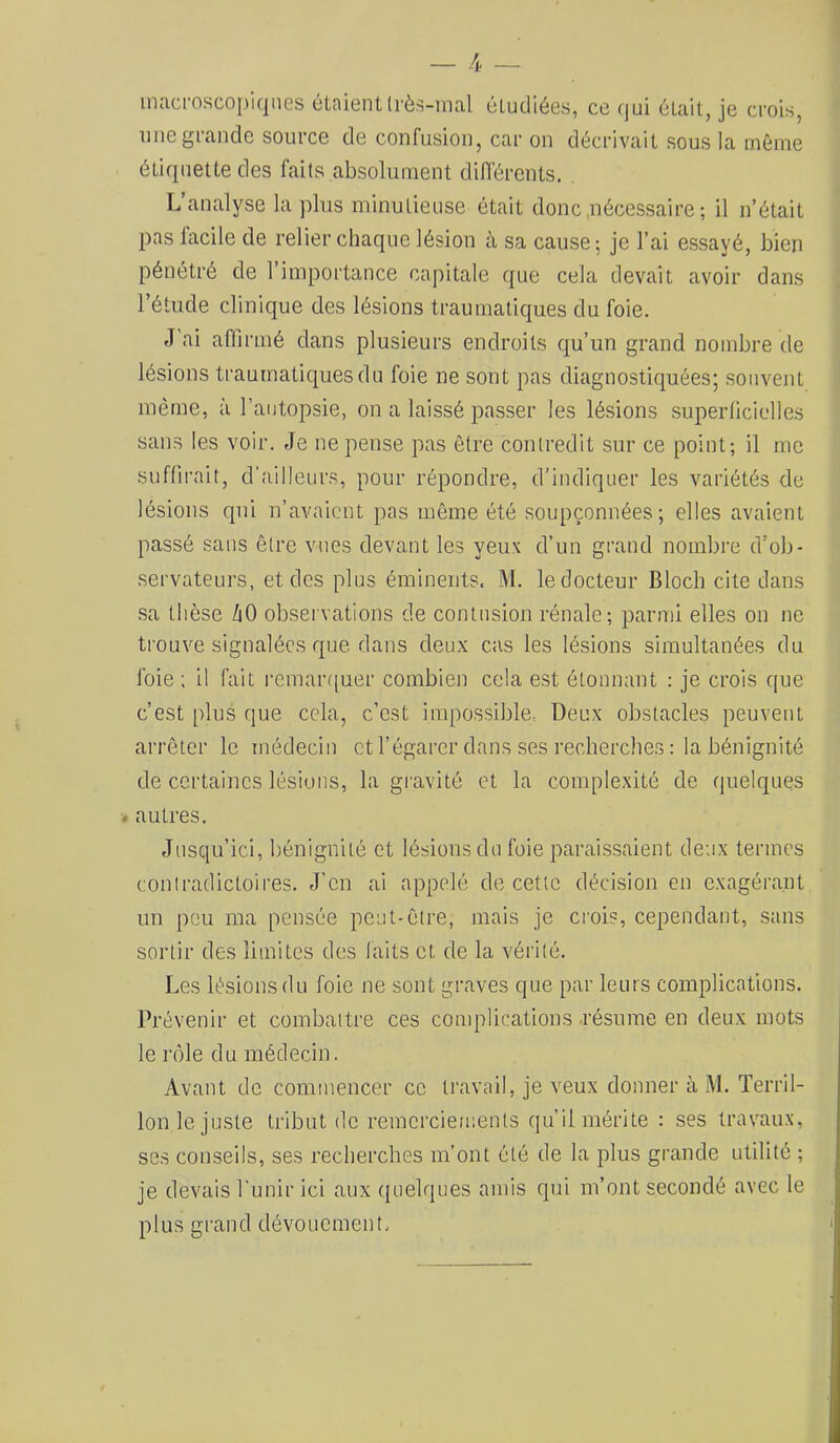 inacmscoi)iqnes étaientlrès-inal étudiées, ce (jui était, je crois, une grande source de confusion, car on décrivait sous la même étiquette des faits absolument différents. L’analyse lapins minutieuse était donc,nécessaire ; il n’était pas facile de relier chaque lésion à sa cause ; je l’ai essayé, bien pénétré de l’importance capitale que cela devait avoir dans l’étude clinique des lésions traumatiques du foie. J’ai affirnié dans plusieurs endroits qu’un grand nombre de lésions traumatiques du foie ne sont pas diagnostiquées; souvent même, à l’autopsie, on a laissé passer les lésions .superlicielles sans les voir. Je ne pense pas être contredit sur ce point; il me suffirait, d’ailleurs, pour répondre, d’indiquer les variétés de lésions qui n’avaient pas même été soupçonnées; elles avaient passé sans être vues devant les yeux d’un grand nombre d’ob- servateurs, et des plus éminents. M. le docteur Bloch cite dans sa thèse /lO observations de contusion rénale; parmi elles on ne trouve signalées que dans deux cas les lésions simultanées du foie ; il fait remar([uer combien cela est étonnant : je crois que c’est plus que cela, c’est impossible, Deux obstacles peuvent arrêter le médecin etl’égarcr dans ses recherches: la bénignité de certaines lésions, la gravité et la complexité de quelques « autres. Jusqu’ici, bénignité et lésions du foie paraissaient deux termes conlradictoires. J’en ai appelé de cette décision en exagérant un peu ma pensée peut-être, mais je crois, cependant, sans sortir des limites des laits et de la vérité. Les lésions du foie ne sont graves que par leurs complications. Prévenir et combattre ces conqolications .résume en deux mots le rôle du médecin. Avant de commencer ce travail, je veux donner à M. Terril- Ion le juste tribut (le remercieir.ents qu’il mérite : ses travaux, ses conseils, ses recherches m’ont été de la plus grande utilité ; je devais l'unir ici aux quelques amis qui m’ont secondé avec le plus grand dévouement.