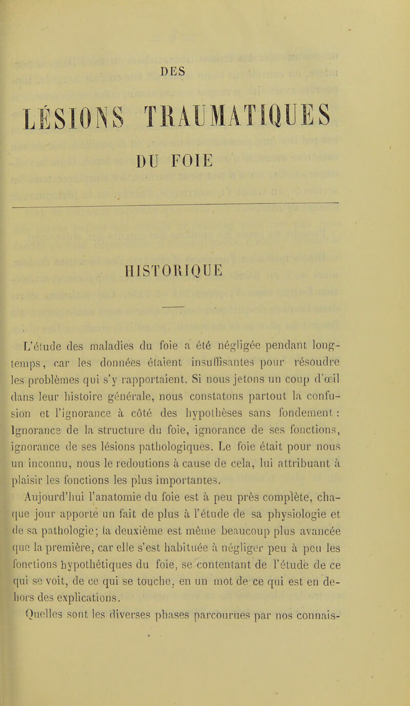 TIUUMATKIUIÎS DU FOIE lIISTOlUQUE L’élude des maladies du foie a été négligée pendant long- temps, car les données ôtaient insulFisantes pour résoudre les problèmes qui s’y rapportaient. Si nous jetons un coup d’œil dans leur liistoire générale, nous constatons partout la confu- sion et l’ignorance à côté des hypothèses sans fondement : Ignorance de la structure du foie, ignorance de ses fonctions, ignorance de ses lésions pathologiques. Le foie était pour nous un inconnu, nous le redoutions à cause de cela, lui attribuant à plaisir les fonctions les plus importantes. Aujourd’hui l’anatomie du foie est à peu près complète, cha- f[ue jour apporte un fait de plus à l’étude de sa ])hysiologie et de sa patliologie; la deuxième est même beaucoup plus avancée que la première, car elle s’est habituée à négliger peu à peu les fonctions hypothétiques du foie, se contentant de l’étude de ce qui se voit, de ce qui se touche, en un mot de ce qui est en de- hors des explications. tluelles sont les diverses phases parcourues par nos connais-