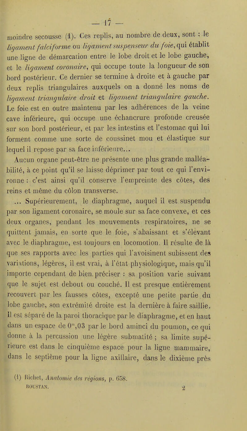 inoindi'e secousse (1). t^'es replis, au nombre de deux, sont , le ligament falciforme ou ligament mspenseur du foie, qui établit une ligne de démarcaiion entre le lobe droit et le lobe gauche, et le ligament coronaire, qui occupe toute la longueur de son bord postérieur. Ce dernier se termine à droite et à gauche par deux replis triangulaires auxquels on a donné les noms de ligament triangulaire droit et ligament triangulaire gauche. Le foie est en outre maintenu par les adhérences de la veine cave inférieure, qui occupe une échancrure profonde creusée sur son bord postérieur, et par les intestins et l’estomac qui lui forment comme une sorte de coussinet mou et élastique sur lequel il repose par sa face inférieure... Aucun organe peut-être ne présente une plus grande malléa- bilité, à ce point qu’il se laisse déprimer par tout ce qui l’envi- ronne : c’est ainsi qu’il conserve l’empreinte des côtes, des reins et même du côlon transverse. ... Supérieurement, le diaphragme, auquel il est suspendu par son ligament coronaire, se moule sur sa face convexe, et ces deux organes, pendant les mouvements respiratoires, ne se quittent jamais, en sorte que le foie, s’abaissant et s’élevant avec le diaphragme, est toujours en locomotion. 11 résulte de là que ses rapports avec les parties qui l’avoisinent subissent de.s variations, légères, il est vrai, à l’état physiologique, mais qu’il importe cependant de bien, préciser : sa position varie suivant que le sujet est debout ou couché. Il est presque entièrement recouvert par les fausses côtes, excepté une petite partie du lobe gauche, son extrémité droite est la dernière à faire saillie. Il est séparé de la paroi thoracique par le diaphragme, et en haut dans un espace de 0‘,03 par le bord aminci du poumon, ce qui donne à la percussion une légère submatité ; sa limite supé- rieure est dans le cinquième espace pour la ligne mammaire, dans le septième pour la ligne axillaire, dans le dixième près (1) liicliel, Anatomie des régions, p. 658. ROL'STAN. -2