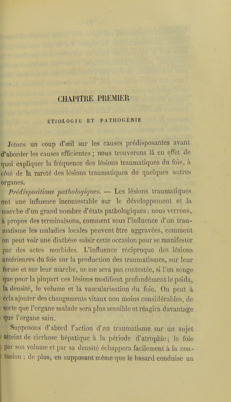 CHAPITRE PREMIER ÉTIOLOGIE ET PATHOGÉNIE Jetons un coup d’œil sur les causes prédisposantes avant d’aborder les causes efficientes ; nous trouverons là en effet de quoi expliquer la fréquence des lésions traumatiques du foie, à cété de la rareté des lésions traumatiques de quelques autres organes. Prédispositions pathologiques. — Les lésions traumatiques ont une influence incontestable sur le développement et la marche d’un grand nombre d’états pathologiques ; nous verrons, à propos des terminaisons, comment sous l’influence d’un trau- matisme les maladies locales peuvent être aggravées, comment on peut voir une diathèse saisir cette occasion pour se manifester par des actes morbides. L’influence réciproque des lésions antérieures du foie sur la production des traumatismes, sur leur forme et sur leur marche, ne me sera pas contestée, si l’on songe que pour la plupart ces lésions modifient profondément le poids, la densité, le volume et la vascularisation du foie. On peut à cola ajouter des changements vitaux non moins considérables, de sorte que l’organe malade sera plus sensible et réagira davantage que l’organe sain. Supposons d’abord l’action d’un traumatisme sur un sujet atteint de cirrhose hépatique à la période d’atrophie; le foie I par son volume et par sa densité échappera facilement à la con- ( tusion ; de plus, en supposant même que le hasard conduise un