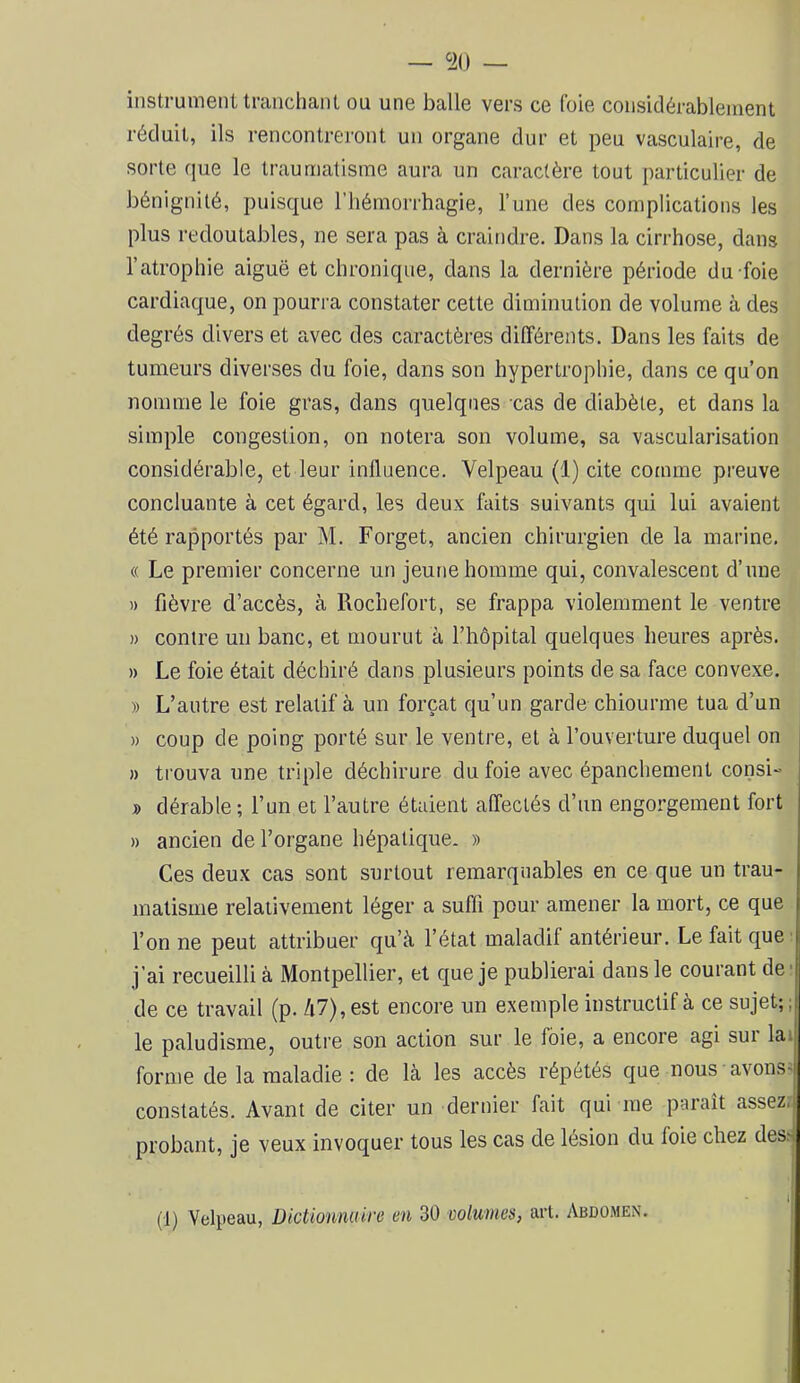 — ‘2(1 — instrument trancliaiil ou une balle vers ce foie considérablement réduit, ils rencontreront un organe dur et peu vasculaire, de sorte que le traumatisme aura un caractère tout particulier de bénignité, puisque l’hémorrhagie, l’une des complications les plus redoutables, ne sera pas à craindre. Dans la cirrhose, dans l’atrophie aiguë et chronique, dans la dernière période du foie cardiaque, on pourra constater cette diminution de volume à des degrés divers et avec des caractères différents. Dans les faits de tumeurs diverses du foie, dans son hypertrophie, dans ce qu’on nomme le foie gras, dans quelques cas de diabète, et dans la simple congestion, on notera son volume, sa vascularisation considérable, et leur influence. Velpeau (1) cite comme preuve concluante à cet égard, les deux faits suivants qui lui avaient été rapportés par M. Forget, ancien chirurgien de la marine, (( Le premier concerne un jeune homme qui, convalescent d’une » fièvre d’accès, à Rochefort, se frappa violemment le ventre » contre un banc, et mourut à l’hèpital quelques heures après. » Le foie était déchiré dans plusieurs points de sa face convexe, » L’autre est relatif à un forçat qu’un garde chiourme tua d’un » coup de poing porté sur le ventre, et à l’ouverture duquel on » trouva une triple déchirure du foie avec épanchement consi- » dérable ; l’un et l’autre étaient affectés d’un engorgement fort » ancien de l’organe hépatique. » Ces deux cas sont surtout remarquables en ce que un trau- matisme relativement léger a suffi pour amener la mort, ce que l’on ne peut attribuer qu’à l’état maladif antérieur. Le fait que j’ai recueilli à Montpellier, et que je publierai dans le courant de' de ce travail (p. /i7),est encore un exemple instructif à ce sujet;; le paludisme, outre son action sur le foie, a encore agi sur lai forme de la maladie : de là les accès répétés que nous avons^ constatés. Avant de citer un dernier fait qui me paraît assez,! probant, je veux invoquer tous les cas de lésion du foie chez dess (1) Velpeau, Dictionnaire en 30 volumes, art. Abdomen.