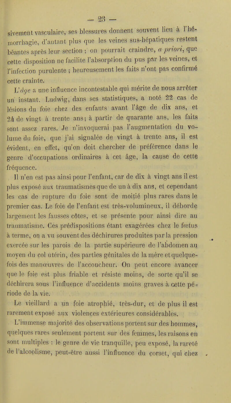 — — sivement vasculaire, ses blessures donnent souvent lieu a 1 hé- morrhagie, d’autant plus que les veines sus-hépatiques restent béantes après leur section ; on pourrait craindre, a priori, que cette disposition ne facilite l’absorption du pus par les veines, et l’infection purulente ; heureusement les faits n’ont pas confirmé cette crainte. Hâge a une influence incontestable qui mérite de nous arrêter un instant, Ludwig, dans ses statistiques, a noté 22 cas de lésions du foie chez des enfants avant 1 âge de dix ans, et 2/i de vingt à trente ans; à partir de quarante ans, les faits sont assez rares. Je n’invoquerai pas l’augmentation du vo- lume du foie, que j’ai signalée de vingt à trente ans, il est évident, en effet, qu’on doit chercher de préférence dans le genre d’occupations ordinaires à cet âge, la cause de cette fréquence. Il n’en est pas ainsi pour l’enfant, car de dix à vingt ans il est plus exposé aux traumatismes que de un à dix ans, et cependant les cas de rupture du foie sont de moitié plus rares dans le premier cas. Le foie de l’enfant est très-volumineux, il déborde largement les fausses côtes, et se présente pour ainsi dire au traumatisme. Ces prédispositions étant exagérées chez le fœtus â terme, on a vu souvent des déchirures produites parla pression exercée sur les pai'ois de la partie supérieure de l’abdomen au moyen du col utérin, des parties génitales de la mère et quelque- fois des manœuvres de l’accoucheur. On peut encore avancer que le foie est plus friable et résiste moins, de sorte qu’il se déchirera sous Tinfluence d’accidents moins graves à cette pé- riode de la vie. Le vieillard a un foie atrophié, très-dur, et de plus il est rarement exposé, aux violences extérieures considérables. L’immense majorité des observations portent sur des hommes, quelques rares seulement portent sur des femmes, les raisons en sont juultiples : le genre de vie tranquille, peu exposé, la rareté de l’alcoolisme, peut-être aussi l’influence du corset, qui chez