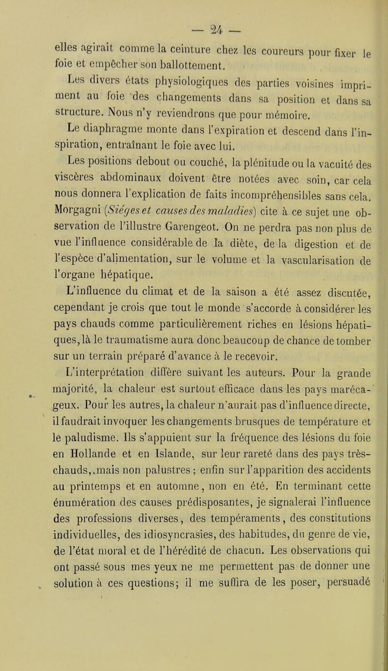 elles agirait comme la ceinture chez les coureurs pour fixer le foie et empêcher son ballottement. Les divers états physiologiques des parties voisines impri- ment au foie des changements dans sa position et dans sa structure. Nous n y reviendrons que pour mémoire. Le diaphragme monte dans l’expiration et descend dans l’in- .spiration, entraînant le foie avec lui. Les positions debout ou couché, la plénitude ou la vacuité des viscères abdominaux doivent être notées avec soin, car cela nous donnera l’explication de faits incompréhensibles sans cela. Morgagni [Sièges et causes des maladies) cite à ce sujet une ob- servation de l’illustre Garengeot. On ne perdra pas non plus de vue l’influence considérable de la diète, de la digestion et de l’espèce d’alimentation, sur le volume et la vascularisation de l’organe hépatique. L’influence du climat et de la saison a été assez discutée, cependant je crois que tout le monde s’accorde à considérer les pays chauds comme particulièrement riches en lésions hépati- ques, là le traumatisme aura donc beaucoup de chance de tomber sur un terrain préparé d’avance à le recevoir. L’interprétation diffère suivant les auteurs. Pour la grande majorité, la chaleur est surtout efficace dans les pays maréca-' geux. Pour les autres, la chaleur n’aurait pas d’influence directe, il faudrait invoquer les changements brusques de température et le paludisme. Ils s’appuient sur la fréquence des lésions du foie en Hollande et en Islande, sur leur rareté dans des pays très- chauds,.mais non palu.stres; enfin sur l’apparition des accidents au printemps et en automne, non en été. En terminant cette énumération des causes prédisposantes, je signalerai l’influence des professions diverses, des tempéraments, des constitutions individuelles, des idiosyncrasies, des habitudes, du genre de vie, de l’état moral et de l’hérédité de chacun. Les observations qui ont passé sous mes yeux ne me permettent pas de donner une solution à ces questions; il me suflira de les poser, persuadé