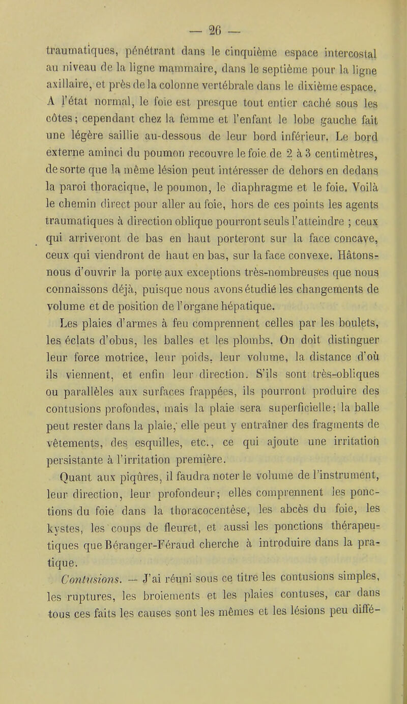 — 20 — traumatiques, pénétrant clans le cinquième espace intercostal au niveau de la ligne mammaire, dans le septième pour la ligne axillaire, et près de la colonne vertébrale dans le dixième espace. A l’état normal, le foie est presque tout entier caché sous les côtes; cependant chez la femme et l’enfant le lobe gauche fait une légère saillie au-dessous de leur bord inférieur. Le bord externe aminci du poumon recouvre le foie de 2 à3 centimètres, de sorte cpie la même lésion peut intéresser de dehors en dedans la paroi thoracique, le poumon, le diaphragme et le foie. Voilà le chemin direct pour aller au foie, hors de ces points les agents traumatiques à direction oblique pourront seuls l’atteindre ; ceux qui arriveront de bas en haut porteront sur la face concave, ceux qui viendront de haut en bas, sur la face convexe. Hâtons- nous d’ouvrir la porte aux exceptions très-nombreuses que nous connaissons déjà, puisque nous avons étudié les changements de volume et de position de l'organe hépatique. Les plaies d’armes à feu comprennent celles par les boulets, les éclats d’obus, les balles et les plombs. On doit distinguer leur force motrice, leur poids, leur volume, la distance d’où ils viennent, et enfin leur direction. S’ils sont très-obliques ou parallèles aux surfaces frappées, ils pourront produire des contusions profondes, mais la plaie sera superficielle; la balle peut rester dans la plaie,' elle peut y entraîner des fragments de vêtements, des esquilles, etc., ce qui ajoute une irritation persistante à l’irritation première. Quant aux piqûres, il faudra noter le volume de l’instrument, leur direction, leur profondeur; elles comprennent les ponc- tions du foie dans la tboracocentèse, les abcès du foie, les kystes, les coups de fleuret, et aussi les ponctions thérapeu- tiques que Béranger-Féraud cherche à introduire dans la pra- tique. Contusions. - J’ai réuni sous ce titre les contusions simples, les ruptures, les broiements et les plaies contuses, car dans tous ces faits les causes sont les mêmes et les lésions peu diflé-