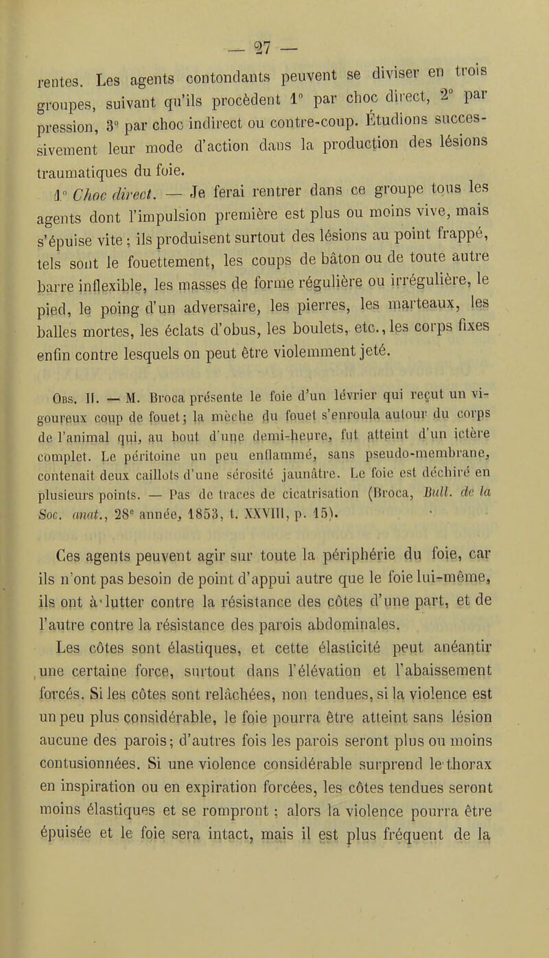 — ^7 — rentes. Les agents contondants peuvent se diviser en trois groupes, suivant qu’ils procèdent 1 par choc direct, 2“ par pression, 3“ par choc indirect ou contre-coup. Étudions succes- sivement leur mode d’action clans la production des lésions traumatiques du foie. 1 Choc direct. — Je ferai rentrer dans ce groupe tous les agents dont l’impulsion première est plus ou moins vive, mais s’épuise vite ; ils produisent surtout des lésions au point frappé, tels sont le fouettement, les coups de bâton ou de toute autre barre inflexible, les masses de forme régulière ou irrégulière, le pied, le poing d’un adversaire, les pierres, les marteaux, les balles mortes, les éclats d’obus, les boulets, etc.,les corps fixes enfin contre lesquels on peut être violemment jeté. Obs. n. — M. Broca présente le foie d’un lévrier qui reçut un vi- goureux coup de fouet; la mèche du fouet s enroula autour du corps de l’animal qui, au bout d’une demi-heure, fut atteint d un ictère complet. Le péritoine un peu enflammé, sans pseudo-membrane, contenait deux caillots d’une sérosité jaunâtre. Le foie est déchiré en plusieurs points. — Pas do traces de cicatrisation (Broca, Bull, de la Soc. anat., 28° année, 1853, t. XXVlll, p. 15). Ces agents peuvent agir sur toute la périphérie du loie, car ils n’ont pas besoin de point d’appui autre que le foie lui-même, ils ont à'lutter contre la résistance des côtes d’une part, et de l’autre contre la résistance des parois abdominales. Les côtes sont élastiques, et cette élasticité peut anéantir ,une certaine force, surtout dans félévation et l’abaissement forcés. Si les côtes sont relâchées, non tendues, si la violence est un peu plus considérable, le foie pourra être atteint sans lésion aucune des parois; d’autres fois les parois seront plus ou moins contusionnées. Si une violence considérable surprend le'thorax en inspiration ou en expiration forcées, les côtes tendues seront moins élastiques et se rompront ; alors la violence pourra être épuisée et le foie sera intact, mais il est plus fréquent de la