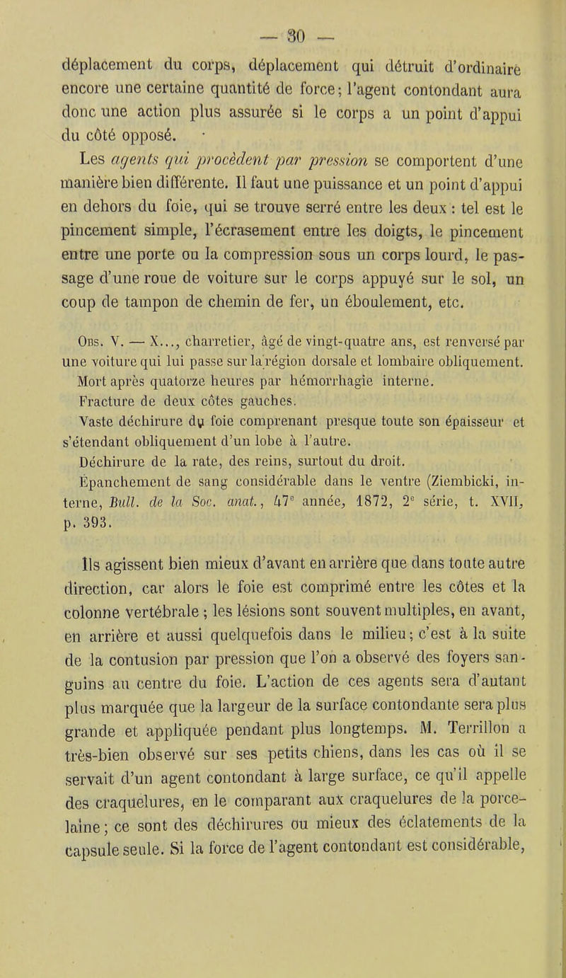 80 — déplacement du corps, déplacement qui détruit d’ordinaire encore une certaine quantité de force; l’agent contondant aura donc une action plus assurée si le corps a un point d’appui du côté opposé. Les agents qui procèdent par pression se comportent d’une manière bien différente. Il faut une puissance et un point d’appui en dehors du foie, qui se trouve serré entre les deux : tel est le pincement simple, l’écrasement entre les doigts, le pincement entre une porte ou la compression sous un corps lourd, le pas- sage d’une roue de voiture sur le corps appuyé sur le sol, un coup de tampon de chemin de fer, un éboulement, etc. Obs. V. — X..., charretier, âgé de vingt-quatre ans, est renversé par une voiture qui lui passe sur la région dorsale et lombaire obliquement. Mort après quatorze heures par hémorrhagie interne. Fracture de deux côtes gauches. Vaste déchirure dy foie comprenant presque toute son épaisseur et s’étendant obliquement d’un lobe à l’autre. Déchirure de la rate, des reins, surtout du droit. Épanchement de sang considérable dans le ventre (Ziembicki, in- terne, Bull, de la Soc. anat, année, 1872, 2° série, t. XVII, p. 393. Ils agissent bien mieux d’avant en arrière que dans tonte autre direction, car alors le foie est comprimé entre les côtes et la colonne vertébrale ; les lésions sont souvent multiples, en avant, en arrière et aussi quelquefois dans le milieu ; c’est à la suite de la contusion par pression que l’on a observé des foyers san- guins an centre du foie. L’action de ces agents sera d’autant plus marquée que la largeur de la surface contondante sera pins grande et appliquée pendant plus longtemps. M. Terrillon a très-bien observé sur ses petits chiens, dans les cas où il se servait d’un agent contondant à large surface, ce qu’il appelle des craquelures, en le comparant aux craquelures de la porce- laine ; ce sont des déchirures ou mieux des éclatements de la capsule seule. Si la force de l’agent contondant est considérable.