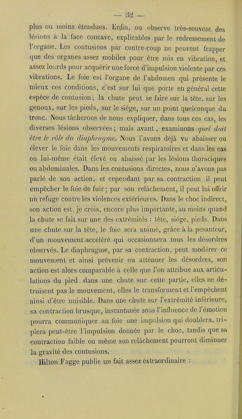 plus ou moins étendues. En/in, on observe très-souvent des lésions à la face concave, explicables par le redressement de l’organe. Les contusions par contre coup ne peuvent frapper que des organes assez mobiles pour être mis en vibration, et assez lourds pour acquérir une force d’impulsion violente par ces vibrations. Le foie est l’organe de l’abdomen qui présente le mieux ces conditions, c’est sur lui que porte en général cette espèce de contusion; la chute peut se faire sur la tête, sur les genoux, sur les pieds, sur le siège, sur un point quelconque du tronc. Mous tâcherons de nous expliquer, dans tous ces cas, les diverses lésions observées ; mais avant, examinons quel doit être le rôle du diaphragme. Nous l’avons déjà vu abaisser ou élever le foie dans les mouvements respiratoires et dans les cas où lui-même était élevé ou abaissé par les lésions thoraciques ou abdominales. Dans les contusions directes, nous n’avons pas parlé de son action, et cependant par sa contraction il peut empêcher le foie de fuir; par son relâchement, il peut lui offrir un refuge contre les violences extérieures. Dans le choc indirect, son action est, je crois, encore plus importante, au moins quand la chute se fait sur une des extrémités : tête, siège, pieds. Dans une chute sur la tête, le foie sera animé, grâce à la pesanteur, d’un mouvement accéléré qui occasionnera tous les désordres observés. Le diaphragme, par sa contraction, peut modérer ce mouvement et ainsi prévenir ou atténuer les désordres, son action est alors comparable à celle que l’on attribue aux articu- lations du pied dans une chute sur cette partie, elles ne dé- truisent pas le mouvement, elles le transforment et l’empêchent ainsi d’être nuisible. Dans une chute sur l’extrémité inférieure, sa contraction brusque, instantanée sous l’influence de l’émotion pourra communiquer au foie une impulsion qui doublera, tri- plera peut-être l’impulsion donnée par le choc, tandis que sa contraction faible ou même son relâchement pourront diminuer la gravité des contusions. Hilton Fagge publie un fait assez extraordinaire :