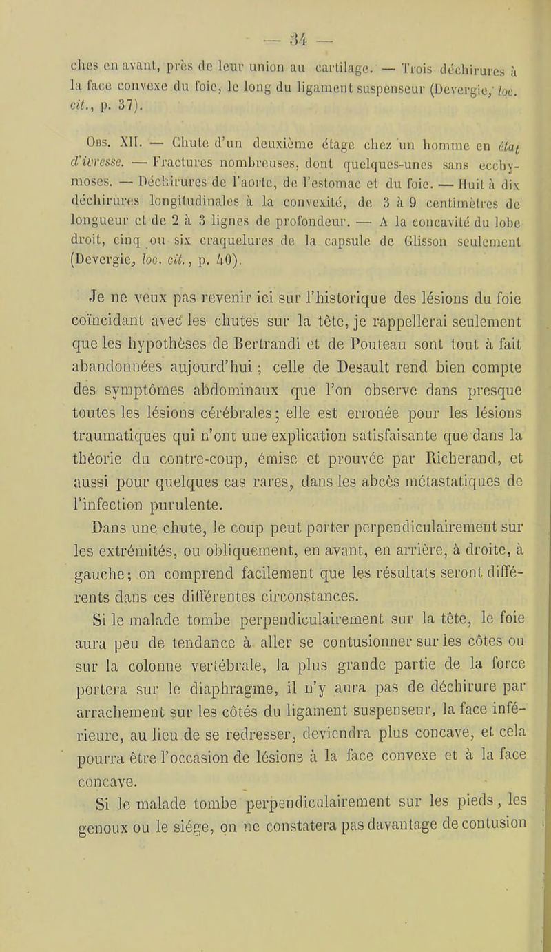 chcs en avant, près de leur union au cartilage. — Trois déchirures à la face convc.x.c du foie, le long du ligament suspcnscur (Devergic/ loc. dt.y p. 37). Obs. XII. — Chute d’un deuxième étage chez un homme en éLai cVivresse. — Fractures nombreuses, dont quelques-unes sans ecchy- moses. — Déchirures de l’aorte, de l’estomac et du foie. — Huit à dix déchirures longitudinales à la convexité, de 3 à 9 centimètres de longueur et de 2 à 3 lignes de profondeur. — A la concavité du lobe droit, cinq ou six craquelures de la capsule de Glisson seulement (Devergiej loc. cü., p. /lO). Je ne veux pas revenir ici sur l’historique des lésions du foie coïncidant aved les chutes sur la tête, je rappellerai seulement que les hypothèses de Bertrand! et de Pouteau sont tout à fait abandonnées aujourd’hui ; celle de Desault rend bien compte des symptômes abdominaux que l’on observe dans presque toutes les lésions cérébrales ; elle est erronée pour les lésions traumatiques qui n’ont une explication satisfaisante que dans la théorie du contre-coup, émise et prouvée par Richerand, et aussi pour quelques cas rares, dans les abcès métastatiques de l’infection purulente. Dans une chute, le coup peut porter perpendiculairement sur les extrémités, ou obliquement, en avant, en arrière, à droite, à gauche; on comprend facilement que les résultats seront diffé- rents dans ces différentes circonstances. Si le malade tombe perpendiculairement sur la tête, le foie aura peu de tendance à aller se contusionner sur les côtes ou sur la colonne vertébrale, la plus grande partie de la force portera sur le diaphragme, il n’y aura pas de déchirure par arrachement sur les côtés du ligament suspenseur, la face infé- rieure, au lieu de se redresser, deviendra plus concave, et cela pourra être l’occasion de lésions à la face convexe et à la face concave. Si le malade tombe perpendiculairement sur les pieds, les genoux ou le siège, on ne constatera pas davantage de contusion |