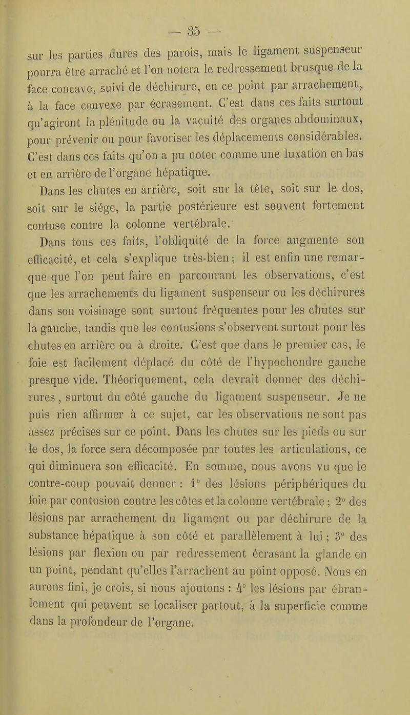 sur les parties dures des parois, mais le ligament suspenseur pourra être arraché et l’on notera le redressement bruscpie de la face concave, suivi de déchirure, en ce point par arrachement, à la face convexe par écrasement. C’est dans ces faits surtout (ju’agiront la plénitude ou la vacuité des organes abdominaux, pour prévenir ou pour favoriser les déplacements considérables. C’est dans ces faits qu’on a pu noter comme une luxation en bas et en arrière de l’organe hépatique. Dans les chutes en arrière, soit sur la tête, soit sur le dos, soit sur le siège, la partie postérieure est souvent fortement contuse contre la colonne vertébrale. Dans tous ces faits, l’obliquité de la force augmente son efficacité, et cela s’explique très-bien ; il est enfin une remar- que que l’on peut faire en parcourant les observations, c’est que les arrachements du ligament suspenseur ou les déchirures dans son voisinage sont surtout fréquentes pour les chutes sur la gauche, tandis que les contusions s’observent surtout pour les chutes en arrière ou à droite. C’est que dans le premier cas, le foie est facilement déplacé du côté de l’hypochondre gauche presque vide. Théoriquement, cela devrait donner des déchi- rures, surtout du côté gauche du ligament suspenseur. Je ne puis rien affirmer à ce sujet, car les observations ne sont pas assez précises sur ce point. Dans les chutes sur les pieds ou sur le dos, la force sera décomposée par toutes les articulations, ce qui diminuera son elîicacité. En somme, nous avons vu que le contre-coup pouvait donner : 1 des lésions périphériques du foie par contusion contre les côtes et la colonne vertébrale ; 2° des lésions par arrachement du ligament ou par déchirure de la substance hépatique à son côté et parallèlement à lui ; 3“ des lésions par flexion ou par redressement écrasant la glande en un point, pendant qu’elles l’arrachent au point opposé. Nous en aurons fini, je crois, si nous ajoutons : Zi° les lésions par ébran- lement qui peuvent se localiser partout, à la superficie comme dans la profondeur de l’organe.