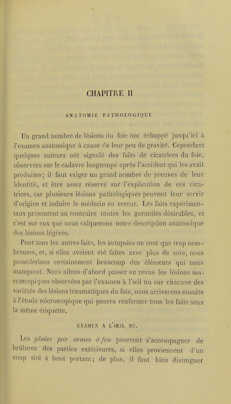 CHAPITRE II ANATOMIE PATHOLOGIQUE Un grand nombre de lésions du foie ont échappé jusqu'ici à l’examen anatomique à cause de leur peu de gravité. Cependant quelques auteurs ont signalé des laits de cicatrices du foie, observées sur le cadavre longtemps après l’accident qui les avait produites; il faut exiger un grand nombre de preuves de leur identité, et être assez réservé sur l’explication de ces cica- trices, car plusieurs lésions pathologiques peuvent leur servir d’origine et induire le médecin en erreui’. Les faits expéi-imen- taux présentent an contraire tontes les garanties désirables, et c'est sur eux que nous calquerons notre description anatomique des lésions légères. Pour tous les autres faits, les autopsies ne sont que trop nom- breuses, et, si elles avaient été faites avec plus de soin, nous posséderions certainement beaucoup des éléments qui nous manquent. Nous allons d’abord passer en revue les lésions ma- croscopiques observées par l’examen à l’œil nu sur chacune des variétés des lésions traumatiques du foie, nous arriverons ensuite à l’étude microscopique qui pourra renfermer tous les faits sous la même étiquette. EXAMEN A l’oeil NU. Les lûmes par armes à feu pourront s’accompagner de brûlures des parties extérieures, si elles proviennent d’un coup tiié à bout portant; de plus, il faut bien distinguer