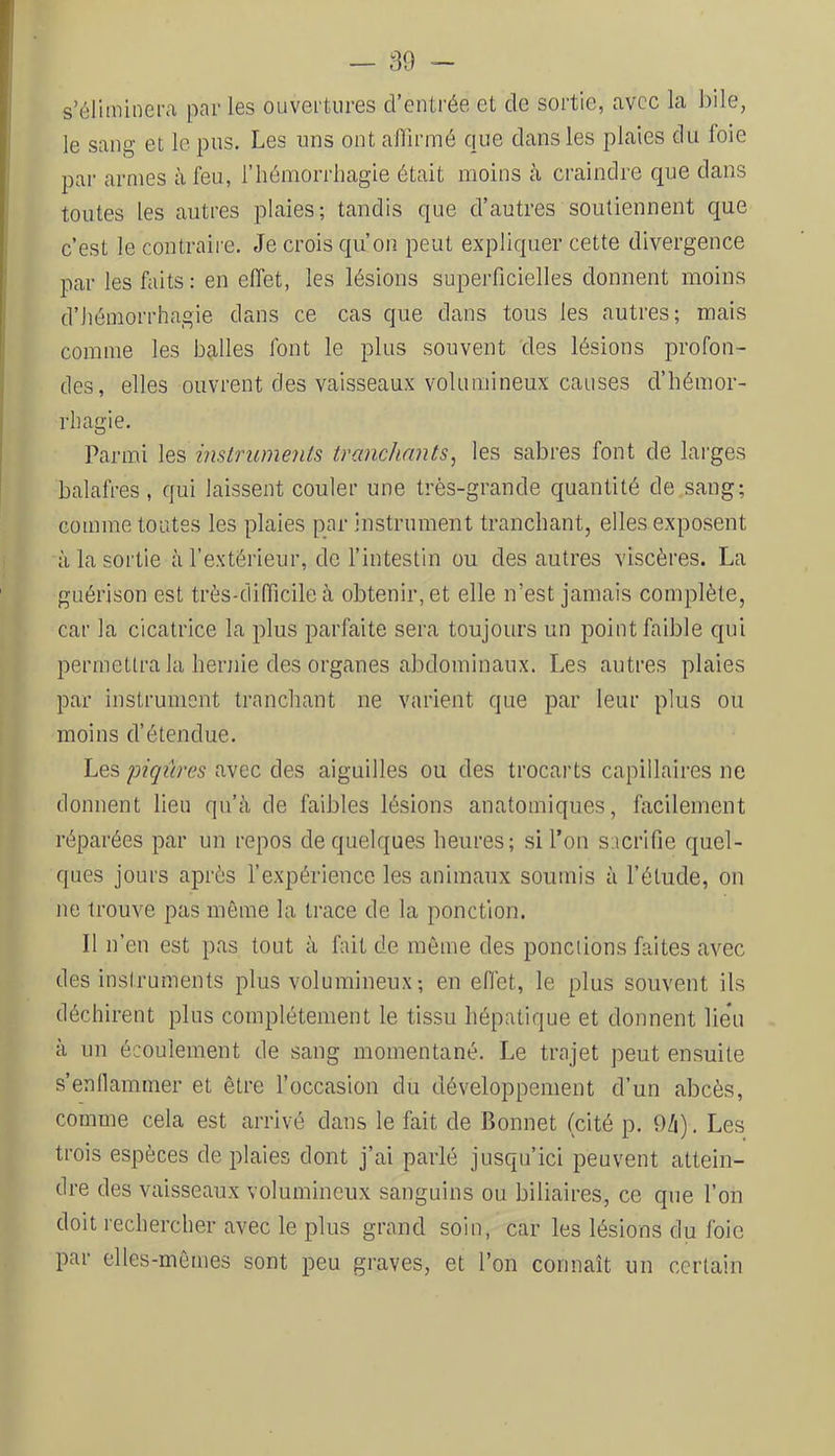 — 30 - s’éliminera par les ouvertaires d’entrée et de sortie, avec la bile, le sang et le pus. Les uns ont afiirmé que dans les plaies du foie par armes à feu, l’hémorrhagie était moins à craindre que dans toutes les autres plaies; tandis que d’autres soutiennent que c’est le contraire. Je crois qu’on peut expliquer cette divergence par les faits: en effet, les lésions superficielles donnent moins d’hémorrhagie dans ce cas que dans tous les autres; mais comme les balles font le plus souvent des lésions profon- des, elles ouvrent des vaisseaux volumineux causes d’hémor- rhagie. Parmi les instruments tranchants^ les sabres font de larges balafres, qui laissent couler une très-grande quantité de.sang; comme toutes les plaies par instrument tranchant, elles exposent à la sortie à l’extérieur, de l’intestin ou des autres viscères. La guérison est très-difficile à obtenir, et elle n’est jamais complète, car la cicatrice la plus parfaite sera toujours un point faible qui permettra la hernie des organes abdominaux. Les autres plaies par instrument tranchant ne varient que par leur plus ou moins d’étendue. Lesavec des aiguilles ou des trocarts capillaires ne donnent lieu qu’à de faibles lésions anatomiques, facilement réparées par un repos de quelques heures; si l’on sacrifie quel- ques jours après l’expérience les animaux soumis à l’élude, on ne trouve pas môme la trace de la ponction. Il n’en est pas tout à fait de môme des ponctions faites avec des instruments plus volumineux ; en effet, le plus souvent ils déchirent plus complètement le tissu hépatique et donnent lieu à un écoulement de sang momentané. Le trajet peut ensuite s’enllammer et être l’occasion du développement d’un abcès, comme cela est arrivé dans le fait de Bonnet (cité p. 9/i). Les trois espèces de plaies dont j’ai parlé jusqu’ici peuvent attein- dre des vaisseaux volumineux sanguins ou biliaires, ce que l’on doit rechercher avec le plus grand soin, car les lésions du foie par elles-mêmes sont peu graves, et l’on connaît un certain