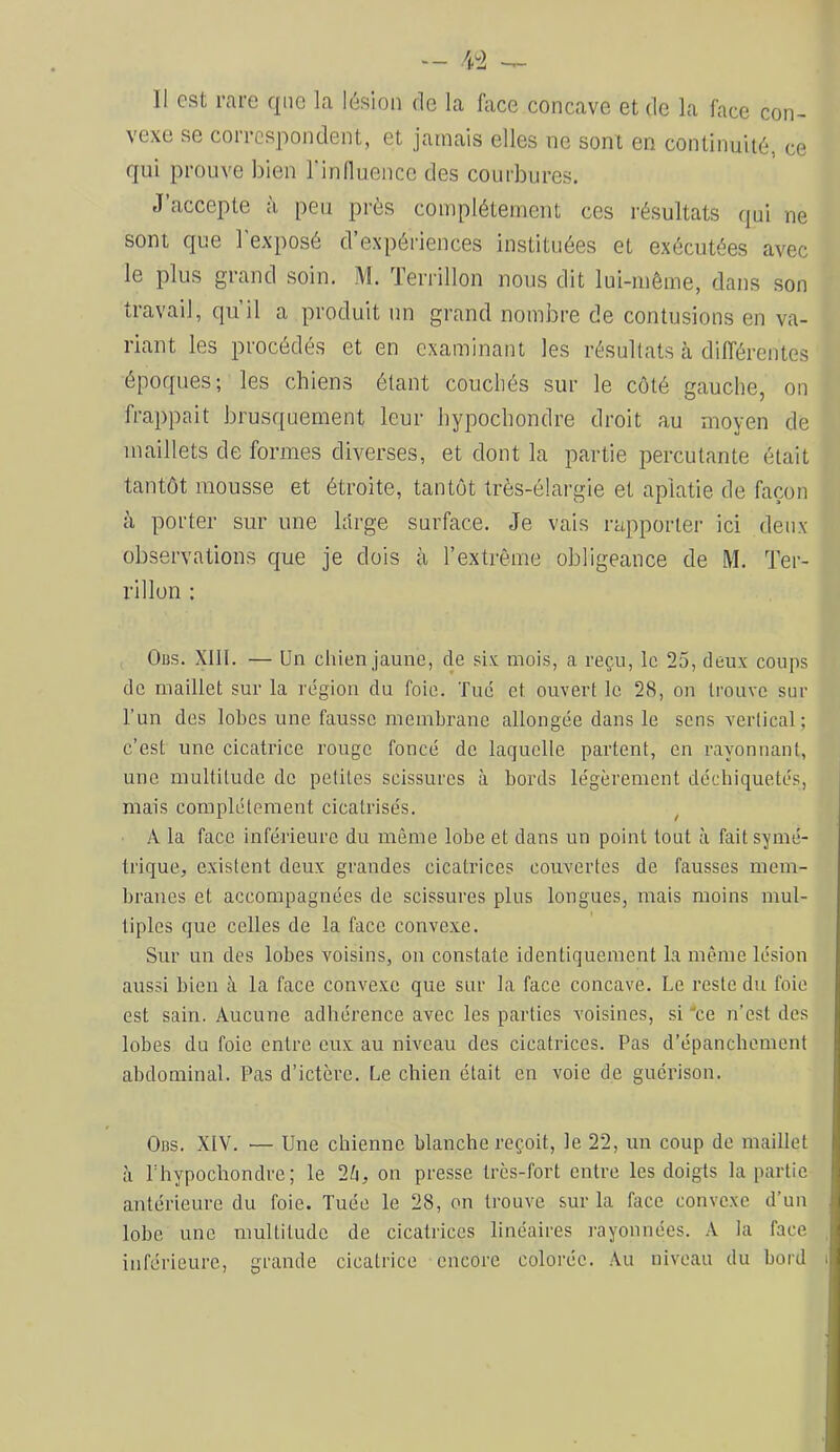 11 est rare que la lésion de la Aice concave et de la face con- vexe se correspondent, et jamais elles ne sont en continuité, ce qui prouve bien l'in fluence des courbures. J’accepte à peu près complètement ces résultats qui ne sont que l'exposé d’expériences instituées et exécutées avec le plus grand soin. M. Teriâllon nous dit lui-même, dans son travail, qu’il a produit un grand nombre de contusions en va- riant les procédés et en examinant les résultats cà différentes époques; les chiens étant couchés sur le côté gauche, on frappait brusquement leur hypochondre droit au moyen de maillets de formes diverses, et dont la partie percutante était tantôt mousse et étroite, tantôt Irès-élargie et aplatie de façon à porter sur une large surface. Je vais rapporter ici deux observations que je dois à l’extrême obligeance de M. Ter- ri 11 on : Obs. XllI. — Un chien jaune, de six mois, a reçu, le 25, deux coups de maillet sur la région du foie. Tue et ouvert le 28, on trouve sur l’un des lobes une fausse membrane allongée dans le sens vertical; c’est une cicatrice rouge foncé de laquelle partent, en rayonnant, une multitude do petites scissures à bords légèrement déchiquetés, mais complètement cicatrisés. ^ A la face inférieure du même lobe et dans un point tout à fait symé- trique, existent deux grandes cicatrices couvertes de fausses mem- branes et accompagnées de scissures plus longues, mais moins mul- tiples que celles de la face convexe. Sur un des lobes voisins, on constate identiquement la même lésion aussi bien à la face convexe que sur la face concave. Le reste du foie est sain. Aucune adhérence avec les parties voisines, si 'ce n’est des lobes du foie entre eux au niveau des cicatrices. Pas d’épanchement abdominal. Pas d’ictère. Le chien était en voie de guérison. Obs. XIV. •— Une chienne blanche reçoit, le 22, un coup de maillet à l’hypochondre; le 2ti, on presse très-fort entre les doigts la partie antérieure du foie. Tuée le 28, on trouve sur la face convexe d’un lobe une multitude de cicatrices linéaires rayonnées. A la face