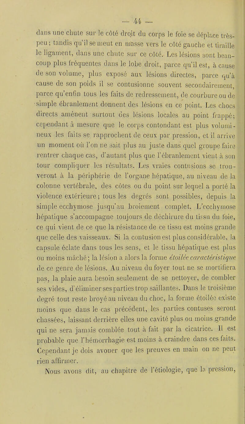 dans une cliute sur le côté droit du corps le l'oie se déplace très- peu ; tandis qu’il se meut en nrasse vers le côté gauche et tiraille le ligament, dans une chnte sur ce côté. Les lésions sont beau- coup plus fréquentes dans le lobe droit, parce qu’il est, à cause de son volume, plus exposé aux lésions directes, parce qu’à cause de son poids il se contusionne souvent secondairement, parce qu’enfm tous les faits de redressement, de courbure ou de ■simple ébranlement donnent des lésions en ce point. Les chocs directs amènent surtont des lésions locales au point frappé; ce[iei]dant à mesure que le corps contondant est plus volumi- neux les faits se rapprochent de ceux par pression, et il arrive un moment où l’on ne sait plus au juste dans quel groupe hiiro rentrer chaque cas, d’autant plus que l'ébranlement vient à son tour compliquer les résultats. Les vraies contusions se trou- veront à la périphérie de l’organe hépatique, au niveau de la colonne vertébrale, des côtes ou du point sur lequel a porté la violence extérieure ; tous les degrés sont possibles, depuis la simple ecchymose jusqu’au broiement complet. L’ecchymose hépatique s’accompagne toujours de déchirure du tissu du foie, ce qui vient de ce que la résistance de ce tissu est moins grande que celle des vaisseaux. Si la contusion est plus considérable, la capsule éclate dans tous les sens, et le tissu hépatique est plus ou moins mâché ; la lésion a alors la forme étoilée caractéristique de ce genre de lésions. Au niveau du foyer tout ne se mortifiera pas, la plaie aura besoin seulement de se nettoyer, de combler ses vides, d’éliminer ses parties trop saillantes. Dans le troisième degré tout reste broyé au niveau du choc, la forme étoilée existe moins que dans le cas précédent, les parties contuses seront chassées, laissant derrière elles une cavité plus ou moins grande qui ne sera jamais comblée tout à fait par la cicatrice. Il est probable que l’hémorrhagie est moins à craindre dans ces faits. Cependant je dois avouer que les preuves en main on ne peut rien affirmer. Nous avons dit, au chapitre de l’étiologie, que la pression.