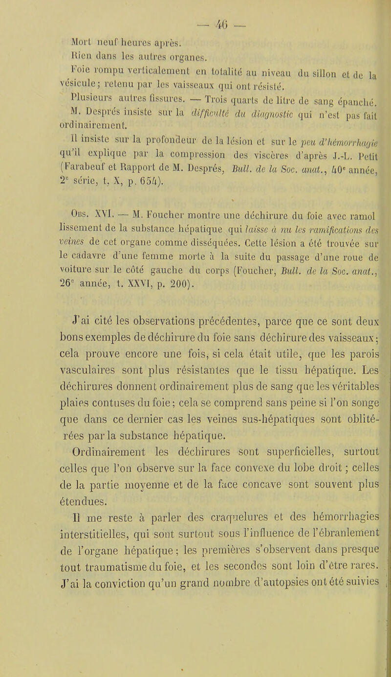 — 40 — Morl neuf Iiclipcs après. Uicii clans les autres organes. l'oie rompu verticalement en totalité au niveau du sillon et de la vésicule; retenu jcar les vaisseaux qui ont résisté. Plusieurs autres fissures. — Trois quarts de litre de sang épanché. M. Després insiste sur la difficnlté du diagnostic qui n’est pas fait ordinairement. Il insiste sur la profondeur de la lésion et sur le peu d’hémorrhagie qu’il explique par la compression des viscères d’après .l.-L. Petit (Farabeuf et Rapport de M. Després, Bull, de la Soc. anat., 40' année, 2' série, t, X, p. 654). Oas. XYl. — M. Foucher montre une déchirure du foie avec ramol lissement de la substance hépatique qui laisse à nu les ramifications des veines de cet organe comme disséquées. Cette lésion a été trouvée sur le cadavre d une femme morte à la suite du passage d’une roue de voiture sur le côté gauche du corps (Foucher, Bull, de la Soc. a7ial., 26' année, t. XXVI, p. 200). J’ai cité les observations précédentes, parce que ce sont deux bons exemples de déchirure du foie sans déchirure des vaisseaux; cela prouve encore une fois, si cela était utile, que les parois vasculaires sont plus résistantes que le tissu hépatique. Les déchirures donnent ordinairement plus de sang que les véritables plaies contuses du foie ; cela se comprend sans peine si l’on songe que dans ce dernier cas les veines sus-hépatiques sont oblité- rées parla substance hépatique. Ordinairement les déchirures sont superficielles, surtout celles que l’on observe sur la face convexe du lobe droit ; celles de la partie moyenne et de la face concave sont souvent plus étendues. Il me reste à parler des craquelures et des hémorrhagies interstitielles, qui sont surtout sous l’influence de l’ébranlement de l’organe hépatique ; les premières s’observent dans presque tout traumatisme du foie, et les secondes sont loin d’être rares. J’ai la conviction qu’un grand nombre d’autopsies ont été suivies