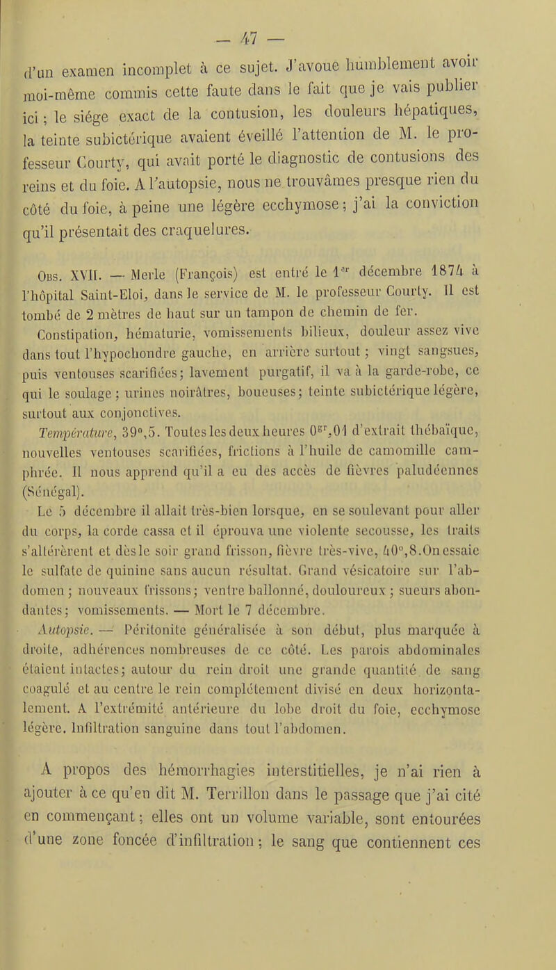 d’un examen incomplet à ce sujet. J’avoue humblement avoir moi-môme commis cette faute dans le fait que je vais publier ici; le siège exact de la contusion, les douleurs hépatiques, la teinte subictcrique avaient éveillé l’attention de M. le pro- fesseur Courty, qui avait porté le diagnostic de contusions des reins et du foie. A hautopsie, nous ne trouvâmes presque rien du côté du foie, à peine une légère ecchymose; j’ai la conviction qu’il présentait des craquelures. Obs. XVll. — Merle (François) est entré le 1 décembre 187â à l’hôpital Saint-Eloi, dans le service de M. le professeur Courty. 11 est tombé de 2 mètres de haut sur un tampon de chemin de fer. Constipation, hématurie, vomissements bilieux, douleur assez vive dans tout l’hypochondre gauche, en arrière surtout ; vingt sangsues, puis ventouses scarifiées; lavement purgatif, il va à la garde-robe, ce qui le soulage; urines noirâtres, boueuses; teinte suhictérique légère, surtout aux conjonctives. Température, 39,5. Toutes les deux heures Oey.O'l d’extrait théhaïque, nouvelles ventouses scarifiées, frictions à l’huile de camomille cam- phrée. 11 nous apprend qu’il a eu des accès de fièvres paludéennes (Sénégal). Le f) décembre il allait très-bien lorsque, en se soulevant pour aller du corps, la corde cassa et il éprouva une violente secousse, les traits s’altérèrent et dès le soir grand frisson, fièvre très-vive, èO,8.On essaie le sulfate de quinine sans aucun résultat. Grand vésicatoire sur l’ah- domen ; nouveaux frissons; ventre ballonné, douloureux ; sueurs abon- dantes; vomissements. — Mort le 7 décembre. Autopsie. — Péritonite généralisée à son début, plus marquée à droite, adhérences nombreuses de ce côté. Les parois abdominales étaient intactes; autour du rein droit une grande quantité de sang coagulé et au centre le rein complètement divisé en deux horizonta- lement. A l’extrémité antérieure du lobe droit du foie, ecchymose légère. Infiltration sanguine dans tout l’abdomen. A propos des hémorrhagies interstitielles, je n’ai rien à ajouter à ce qu’en dit M. Terrillon dans le passage que j’ai cité en commençant; elles ont un volume variable, sont entourées d une zone foncée d’infiltration ; le sang que contiennent ces