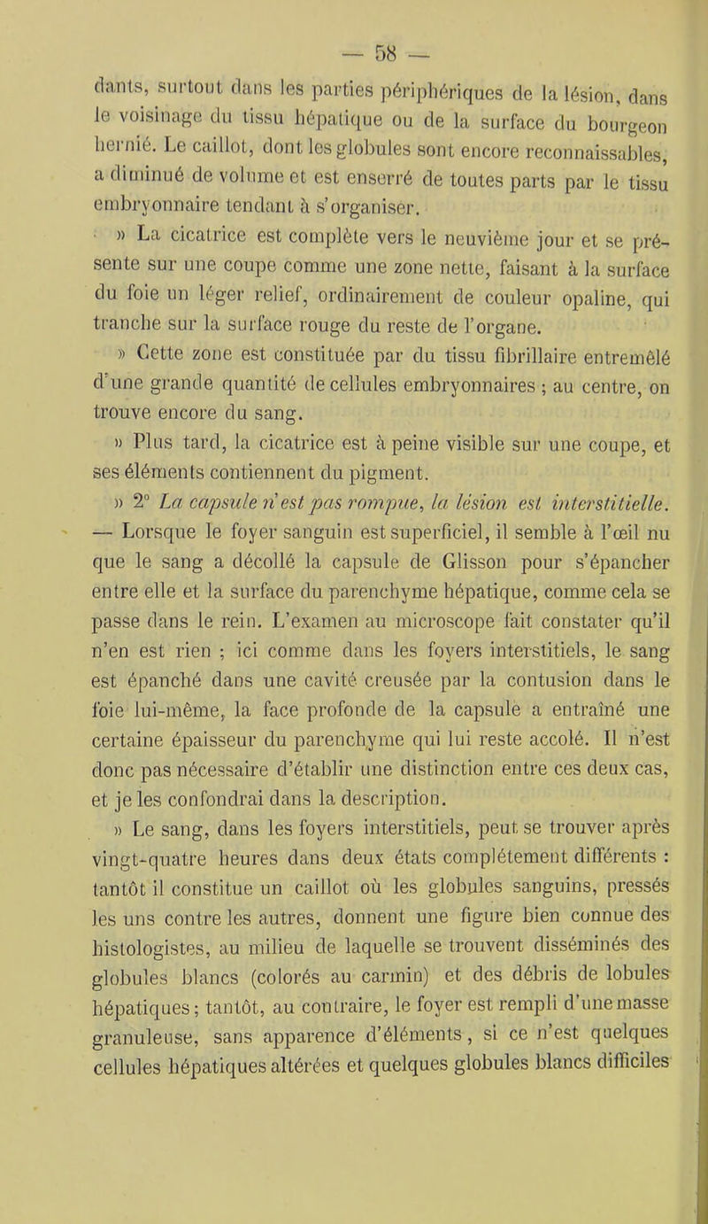 clants, surtout dans les parties périphériques de la lésion, dans le voisinage du tissu hépatique ou de la surface du bourgeon hernié. Le caillot, dont les globules sont encore reconnaissables, a diminué de volume et est enserré de toutes parts par le tissu embryonnaire tendant à s’organiser. )) La cicatrice est complète vers le neuvième jour et se pré- sente sur une coupe comme une zone nette, faisant à la surface du foie un léger relief, ordinairement de couleur opaline, qui tranche sur la surface rouge du reste de l’organe. » Cette zone est constituée par du tissu fibrillaire entreuiêlé d'une grande quantité de cellules embryonnaires ; au centre, on trouve encore du sang. » Plus tard, la cicatrice est à peine visible sur une coupe, et ses éléments contiennent du pigment. » 2° La capsule n est pas rompue, la lésion est interstitielle. — Lorsque le foyer sanguin est superficiel, il semble à l’œil nu que le sang a décollé la capsule de Glisson pour s’épancher entre elle et la surface du parenchyme hépatique, comme cela se passe dans le rein. L’examen au microscope fait constater qu’il n’en est rien ; ici comme dans les foyers interstitiels, le sang est épanché dans une cavité creusée par la contusion dans le foie lui-même, la face profonde de la capsule a entraîné une certaine épaisseur du parenchyme qui lui reste accolé. Il n’est donc pas nécessaire d’établir une distinction entre ces deux cas, et je les confondrai dans la description. » Le sang, dans les foyers interstitiels, peut se trouver après vingt-quatre heures dans deux états complètement différents : tantôt il constitue un caillot où les globules sanguins, pressés les uns contre les autres, donnent une figure bien connue des histologistes, au milieu de laquelle se trouvent disséminés des globules blancs (colorés au carmin) et des débris de lobules hépatiques ; tantôt, au contraire, le foyer est rempli d’une masse granuleuse, sans apparence d’éléments, si ce n’est quelques cellules hépatiques altérées et quelques globules blancs difficiles