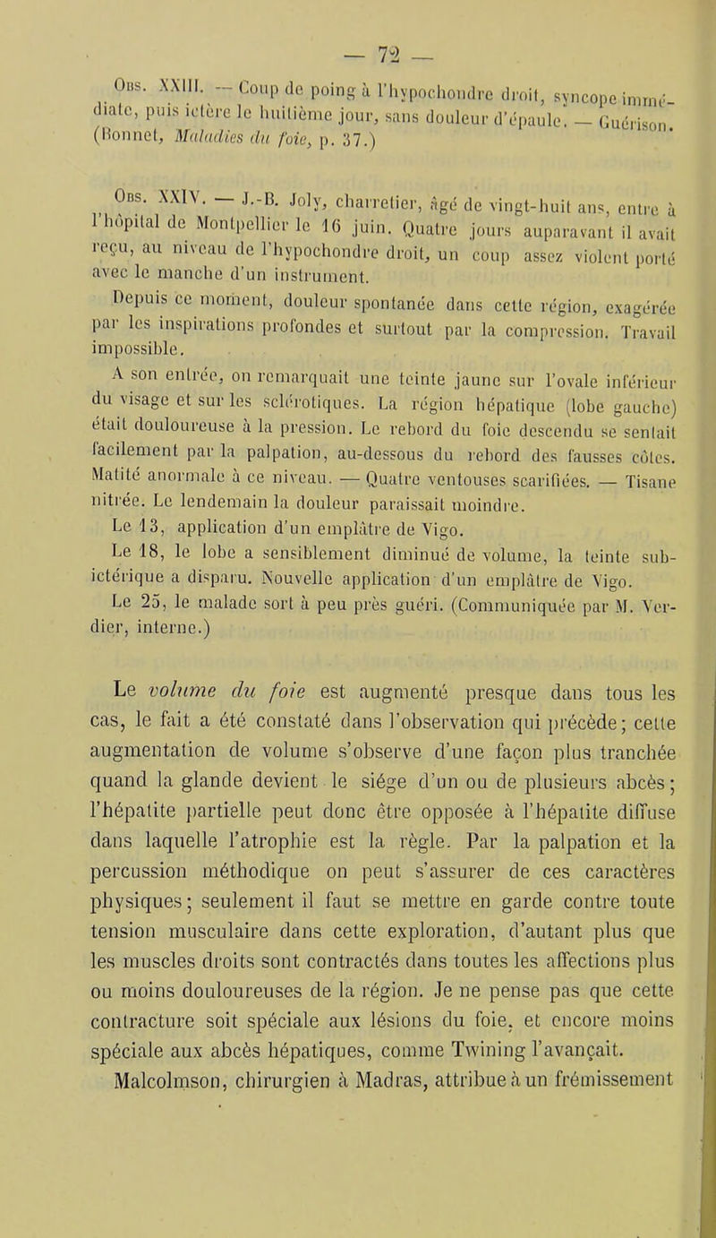 Oiis. .\XI11. Coup de poing à rhypochondrc d diale, puis iolère le liuilièrne jour, sans douleur d’ (lîonnet. Maladies du foie^ p. 37.) roif, syncope imrnr- épaule. — Guérison. Ods. XXIV. — J.-R Joly, charrelier, âgé de vingt-huit ans, entre à hôpital de Montpellier le 16 Juin. Quatre Jours auparavant il avait reçu, au niveau de l’hypochondre droit, un coup assez violent porté avec le manche d’un instrument. Depuis ce moment, douleur spontanée dans cette région, exagérée pai les inspirations prolondes et surtout par la compression. Travail impossible. A son entrée, on remarquait une teinte Jaune sur l’ovale inférieur du visage et sur les sclérotiques. La région hépatique (lobe gauche) était douloureuse à la pression. Le rebord du foie descendu se sentait facilement par la palpation, au-dessous du rebord dos fausses côtes. Matité anormale à ce niveau. — Quatre ventouses scarifiées. — Tisane nitrée. Le lendemain la douleur paraissait moindre. Le 13, application d’un emplâtre de Vigo. Le 18, le lobe a sensiblement diminué de volume, la teinte sub- ictérique a disparu. Nouvelle application d’un emplâtre de Vigo. Le 25, le malade sort à peu près guéri. (Communiquée par M. Ver- dier, interne.) Le volume du foie est augmenté presque dans tous les cas, le fait a été constaté dans l’observation qui jirécède; celle augmentation de volume s’observe d’une façon plus tranchée quand la glande devient le siège d’un ou de plusieurs abcès ; l’hépatite jiartielle peut donc être opposée à l’hépatite diffuse dans laquelle l’atrophie est la règle. Par la palpation et la percussion méthodique on peut s’assurer de ces caractères physiques; seulement il faut se mettre en garde contre toute tension musculaire dans cette exploration, d’autant plus que les muscles droits sont contractés dans toutes les affections plus ou moins douloureuses de la région. Je ne pense pas que cette contracture soit sjjéciale aux lésions du foie, et encore moins spéciale aux abcès hépatiques, comme Twining l’avançait. Malcolmson, chirurgien à Madras, attribue<àun frémissement