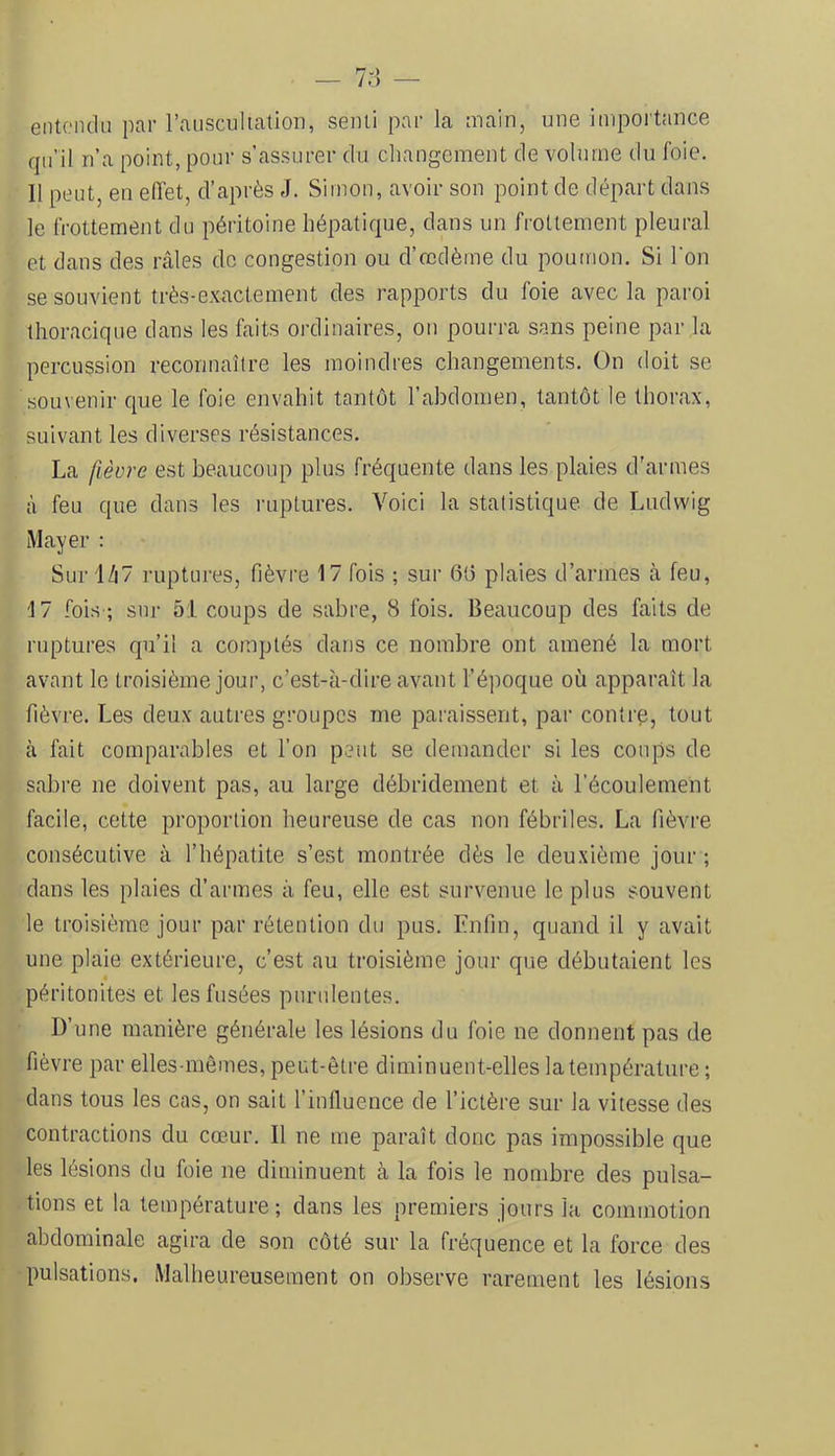 entondii par rausciiltation, senii par la main, une importance qu’il n’a point, pour s’assurer du changement de volume du foie. Il peut, en effet, d’après J. Simon, avoir son point de départ dans le frottement du péritoine hépatique, dans un frottement pleural et dans des ivales de congestion ou d’œdème du poutnon. Si l'on se souvient très-exactement des rapports du foie avec la paroi thoracique dans les faits ordinaires, on pourra sans peine par la percussion reconnaître les moindres changements. On doit se souvenir que le foie envahit tantôt l’abdomen, tantôt le thorax, suivant les diverses résistances. La fièvre est beaucoup plus fréquente dans les plaies d'armes à feu que dans les ruptures. Voici la statistique de Ludwig Mayer : Suri/i7 l’Liptures, fièvre 17 fois ; sur 6t5 plaies d’armes à feu, 17 fois-; sur 51 coups de sabre, 8 fois. Beaucoup des faits de ruptures qu’il a comptés dans ce nombre ont amené la mort avant le troisième jour, c’est-à-dire avant l’époque où apparaît la fièvre. Les deux auti’es groupes me painissent, par contre, tout à fait comparables et l’on peut se demander si les coups de sabre ne doivent pas, au large débridement et à l’écoulement facile, cette proportion heureuse de cas non fébriles. La fièvre consécutive à l’hépatite s’est montrée dès le deuxième jour ; dans les plaies d’armes à feu, elle est survenue le plus souvent le troisième jour par rétention du pus. Enfin, quand il y avait une plaie extérieure, c’est au troisième jour que débutaient les péritonites et les fusées purulentes. D’une manière générale les lésions du foie ne donnent pas de fièvre par elles-mêmes, peut-être diminuent-elles la température ; dans tous les cas, on sait l’influence de l’ictère sur la vitesse des contractions du cœur. Il ne me paraît donc pas impossible que les lésions du foie ne diminuent à la fois le nombre des pulsa- tions et la température; dans les premiers jours la commotion abdominale agira de son côté sur la fréquence et la force des pulsations. Malheureusement on observe rarement les lésions