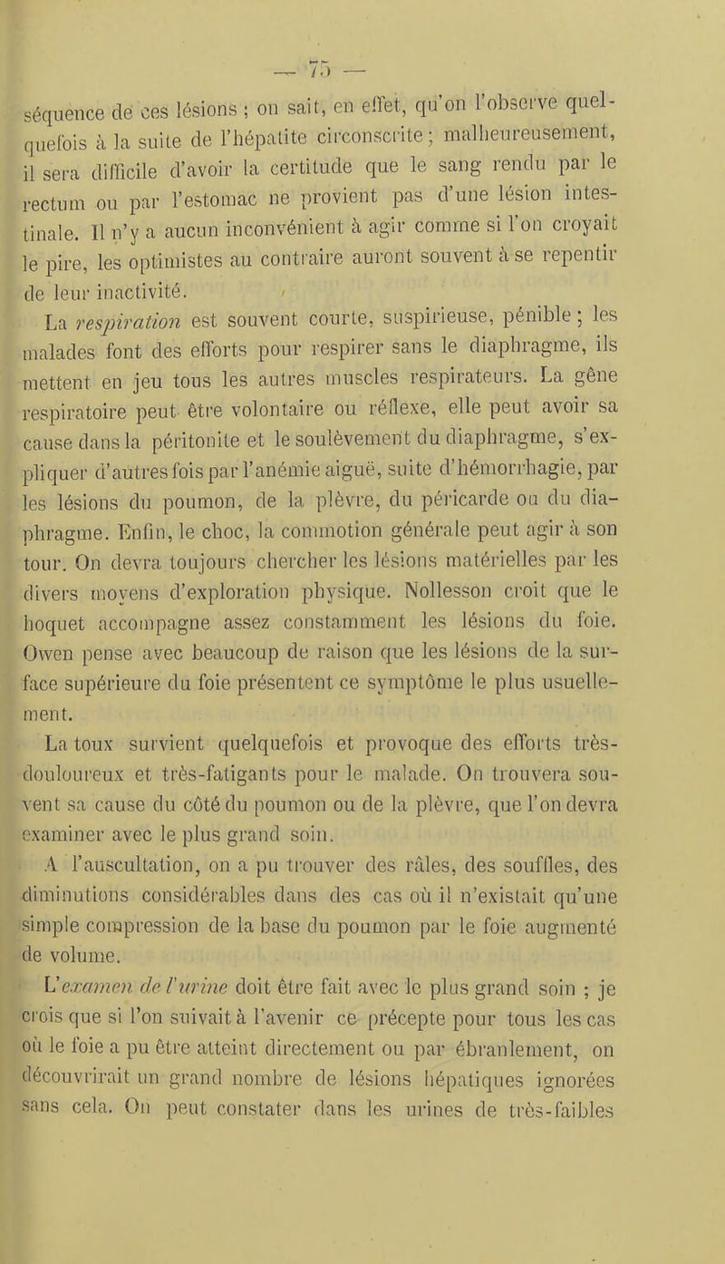 séquence de ces lésions ; on sait, en effet, qu’on l’observe quel- quelbis à la suite de l’hépatite circonscrite; malheureusement, il sera difficile d’avoir la certitude que le sang rendu par le rectum ou par l’estomac ne provient pas d’une lésion intes- tinale. Il n’y a aucun inconvénient à agir comme si l’on croyait le pire, les optimistes au contraire auront souvent à se repentir de leur inactivité. La respivation est souvent courte, suspiiieuse, pénible, les malades font des efforts pour respirer sans le diaphragme, ils mettent en jeu tous les autres muscles respirateurs. La gêne respiratoire peut être volontaire ou réflexe, elle peut avoir sa cause clans la péritonite et le soulèvement du diaphragme, s ex- pliquer d’autres fois par l’anémie aiguë, suite d’hémorrhagie, par- les lésions du poumon, de la plèvre, du péricarde ou du dia- phragme. Enfin, le choc, la commotion générale peut agir à son tour. On devra toujours chercher les lésions matérielles par les divers moyens d’exploration physique. Nollesson croit cpie le hoquet accompagne assez constamment les lésions du foie. Owen pense avec beaucoup de raison cj[ue les lésions de la sur- face supérieure du foie présentent ce symptôme le plus usuelle- ment. La toux survient quelquefois et provoque des efforts très- douloureux et très-fatigants pour le malade. On trouvera sou- vent sa cause du côté du poumon ou de la plèvre, que l’on devra examiner avec le plus grand soin. A l’auscultation, on a pu trouver des râles, des souffles, des diminutions considérables dans des cas où il n’existait qu’une simple compression de la base du poumon par le foie augmenté de volume. U examen de l'urine doit être fait avec le plus grand soin ; je crois que si l’on suivait à l’avenir ce précepte pour tous les cas où le foie a pu être atteint directement ou par ébranlement, on découvrirait un grand nombre de lésions hépatiques ignorées sans cela. On peut constater dans les urines de très-faibles