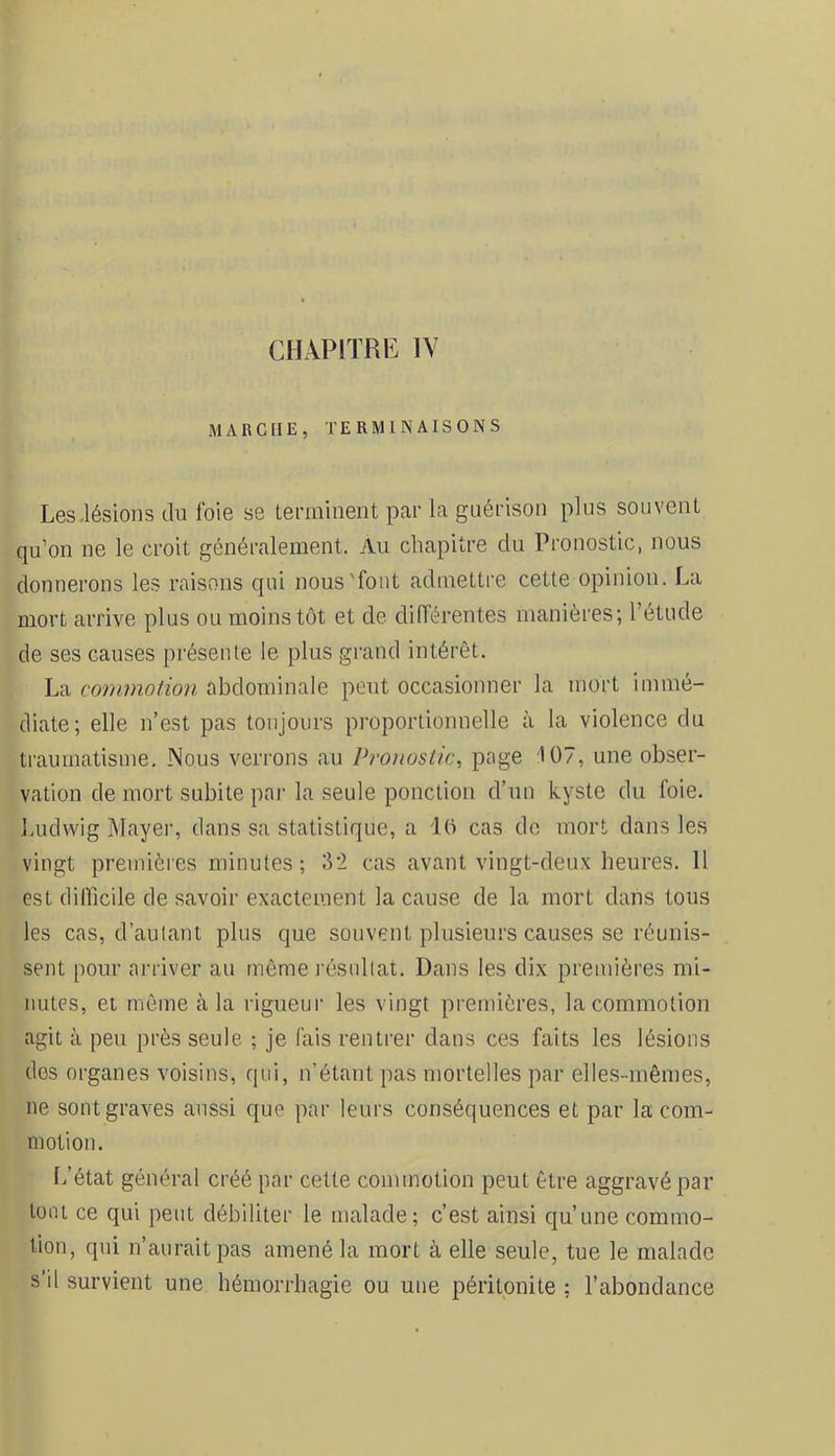 CHAPITRE IV MARCHE, TERMINAISONS Les.lésions du foie se terminent par la guérison plus souvent qu’on ne le croit généralement. Au chapitre du Pronostic, nous donnerons les raisons qui nous'font admettre cette opinion. La mort arrive plus ou moins tôt et de différentes manières; l’étude de ses causes présente le plus grand intérêt. La commotion abdominale peut occasionner la mort immé- diate; elle n’est pas toujours proportionnelle à la violence du traumatisme. Nous verrons au Pronostic, page U)7, une obser- vation de mort subite pai' la seule ponction d’un kyste du foie. Imdwig Mayer, dans sa statistique, a 10 cas de mort dans les vingt premières minutes; 32 cas avant vingt-deux heures. 11 est dillicile de savoir exactement la cause de la mort dans tous les cas, d’autant plus que souvent plusieurs causes se réunis- sent pour arriver an môme l'ésullat. Dans les dix premières mi- nutes, et même à la rigueur les vingt premières, la commotion agit à peu près seule ; je fais rentrer dans ces faits les lésions des organes voisins, qui, n’étant pas mortelles par elles-mêmes, ne sont graves aussi que par leurs conséquences et par la com- motion. L’état général créé par cette commotion peut être aggravé par tout ce qui peut débiliter le malade; c’est ainsi qu’une commo- tion, qui n’aurait pas amené la mort à elle seule, tue le malade s’il survient une hémorrhagie ou une péritonite ; l’abondance