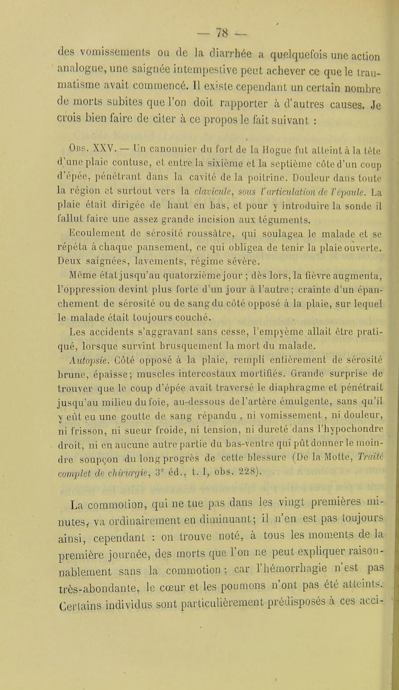 des vomissements ou de la diarj'hée a quelquefois une action analogue, une saignée intempestive peut achever ce que le trau- matisme avait commencé. 11 ex>.ste cependant un certain nombre de morts subites que l’on doit rapporter à d’autres causes. Je crois bien faire de citer à ce propos le fait suivant : Oiis. XXV. — Un canomiier du fort de la Hogue fut atteint à la tète d’une plaie contuse, et entre la sixième et la septième côte d’un coup d’epée, pénétrant dans la cavité de la poitrine. Douleur dans toute la région et surtout vers la clavicule, sous l’articulation de l’cpuide. La plaie était dirigée de haut en bas, et pour y introduire la sonde il fallut faire une assez grande incision aux téguments. Ecoulement de sérosité roussàtrc, qui soulagea le malade et se répéta à chaque pansement, ce qui obligea de tenir la plaie ouverte. Deux saignées, lavements, régime sévère. Meme état jusqu’au quatorzième jour ; dès lors, la fièvre augmenta, l’oppression devint plus forte d’un jour à l’autre; crainte d’un épan- chement de sérosité ou de sang du côté opposé à la plaie, sur lequel le malade était toujours couché. Les accidents s’aggravant sans cesse, l’empyème allait être prati- qué, lorsque survint brusquement la mort du malade. Autopsie. Côté opposé à la plaie, rempli entièrement de sérosité brune, épaisse; muscles intercostaux mortifiés. Grande surprise de trouver que le coup d’épée avait traversé le diaphragme et pénétrait jusqu’au milieu du foie, au-dessous de l’artère émulgente, sans qu’il y eût eu une goutte de sang répandu , ni vomissement, ni douleur, ni frisson, ni sueur froide, ni tension, ni dureté dans l’hypochondre droit, ni en aucune autre partie du bas-ventre qui prit donner le moin- dre soupçon du long progrès de cette blessure (De la Motte, Traité complet de chirurgie, 3' éd., t. I, obs. 228). La commotion, qui ne tue pas dans les vingt premières mi- nutes^ va ordinairement en diminuant; il n en est pas toujouis ainsi, cependant : on trouve noté, à tous les moments de la première journée, des morts que 1 on ne peut expliquer raison- nablement sans la commotion ; car l’hémorrhagie n est pas très-abondante, le cœur et les poumons n’ont pas été atteints. Certains individus sont particulièrement prédisposés à ces acci-