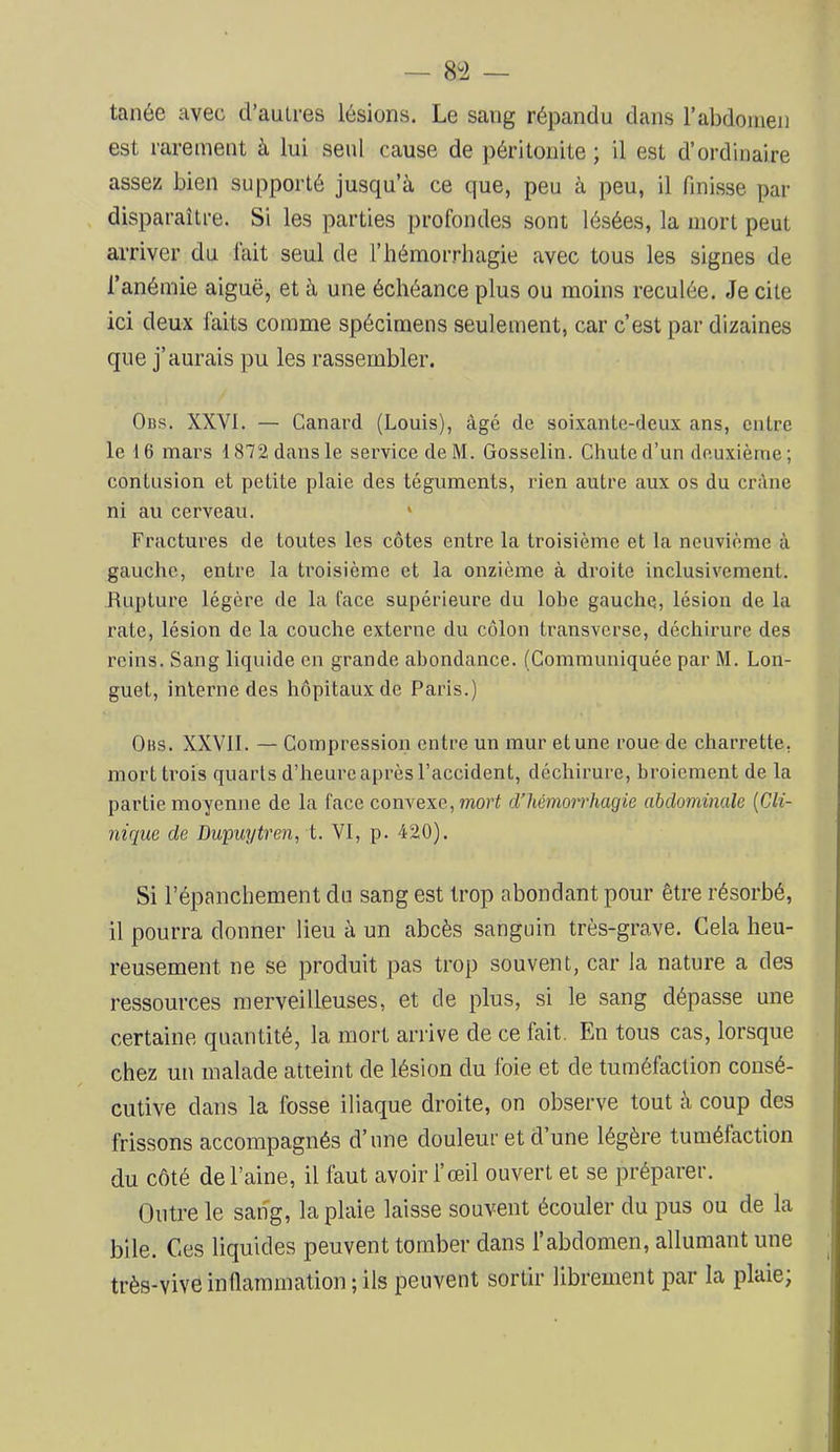 tanée avec d’aulres lésions. Le sang répandu dans Fabdomen est rarement à lui seul cause de péritonite ; il est d’ordinaire assez bien supporté jusqu’à ce que, peu à peu, il finisse par disparaître. Si les parties profondes sont lésées, la mort peut arriver du fait seul de l’hémorrhagie avec tous les signes de l’anémie aiguë, et à une échéance plus ou moins reculée. Je cite ici deux faits comme spécimens seulement, car c’est par dizaines que j’aurais pu les rassembler. 0ns. XXVI. — Canard (Louis), âgé de soixante-deux ans, entre le 16 mars 1872 dans le service de M. Gosselin. Chute d’un deuxiètne; contusion et petite plaie des téguments, rien autre aux os du crâne ni au cerveau. ‘ Fractures de toutes les côtes entre la troisième et la neuvième à gauche, entre la troisième et la onzième à droite inclusivement. Rupture légère de la l’ace supérieure du lobe gauche, lésion de la rate, lésion de la couche externe du côlon transverse, déchirure des reins. Sang liquide en grande abondance. (Communiquée par M. Lon- guet, interne des hôpitaux de Paris.) Ohs. XXVll. — Compression entre un mur et une roue de charrette, mort trois quarts d’heure après l’accident, déchirure, broiement de la partie moyenne de la face convexe, mori eVhémorrhagie abdominale {Cli- nique de Dupuytren, i. VI, p. 420). Si l’épanchement du sang est trop abondant pour être résorbé, il pourra donner lieu à un abcès sanguin très-grave. Cela heu- reusement ne se produit pas trop souvent, car la nature a des ressources merveilleuses, et de plus, si le sang dépasse une certaine quantité, la mort arrive de ce fait. En tous cas, lorsque chez un malade atteint de lésion du foie et de tuméfaction consé- cutive dans la fosse iliaque droite, on observe tout à coup des frissons accompagnés d’une douleur et d’une légère tuméfaction du côté de Faine, il faut avoir l’œil ouvert et se préparer. Outre le sang, la plaie laisse souvent écouler du pus ou de la bile. Ces liquides peuvent tomber dans Fabdomen, allumant une très-vive inflammation ; ils peuvent sortir librement par la plaie;