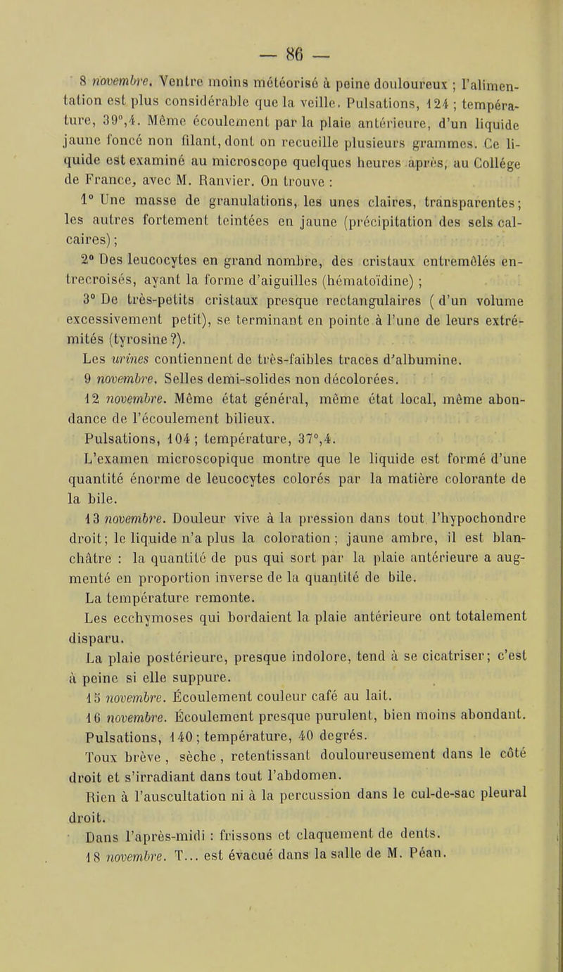 8 novembre. Ventre moins météorisé à peine douloureux ; l’alimen- tation est plus considérable que la veille. Pulsations, 124 ; tempéra- ture, 39“,4. Môme écoulement par la plaie antérieure, d’un liquide jaune ioncé non filant, dont on recueille plusieurs grammes. Ce li- quide est examiné au microscope quelques heures après, au Collège de France, avec M. Ranvier. On trouve ; 1” Une masse de granulations, les unes claires, transparentes; les autres fortement teintées en jaune (précipitation des sels cal- caires) ; 2® Des leucocytes en grand nombre, des cristaux entremôlés en- trecroisés, ayant la forme d’aiguilles (hémaloïdine) ; 3“ De très-petits cristaux presque rectangulaires ( d’un volume excessivement petit), se terminant en pointe à l’une de leurs extré- mités (tyrosine?). Les urines contiennent de très-faibles traces d'albumine. 9 novembre. Selles demi-solides non décolorées. 12 novembre. Même état général, même état local, môme abon- dance de l’écoulement bilieux. Pulsations, 104; température, 37°,4. L’examen microscopique montre que le liquide est formé d’une quantité énorme de leucocytes colorés par la matière colorante de la bile. 13 novembre. Douleur vive à la pression dans tout l’hypochondre droit; le liquide n’a plus la coloration; jaune ambre, il est blan- châtre : la quantité de pus qui sort par la plaie antérieure a aug- menté en proportion inverse de la quantité de bile. La température remonte. Les ecchymoses qui bordaient la plaie antérieure ont totalement disparu. La plaie postérieure, presque indolore, tend à se cicatriser; c’est à peine si elle suppure. 15 novembre. Écoulement couleur café au lait. 16 novembre. Écoulement presque purulent, bien moins abondant. Pulsations, 140 ; tempéi-ature, 40 degrés. Toux brève , sèche , retentissant douloureusement dans le côté droit et s’irradiant dans tout l’abdomen. Rien à l’auscultation ni à la percussion dans le cul-de-sac pleural droit. Dans l’après-midi : frissons et claquement de dents. 18 novembre. T... est évacué dans la salle de M. Péan.