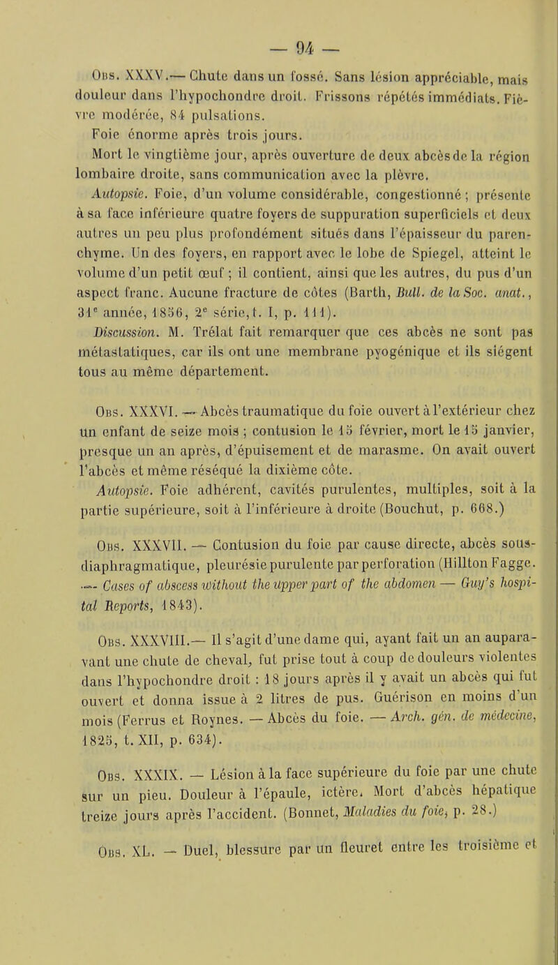 Oüs. XXXV.— Chute dans un fossé. Sans lésion appréciable, mais douleur dans l’hypochondre droit. Frissons répétés immédiats. Fiè- vre modérée, 84 pulsations. Foie énorme après trois Jours. Mort le vingtième jour, après ouverture de deux abcèsdela région lombaire droite, sans communication avec la plèvre. Autopsie. Foie, d’un volume considérable, congestionné; présente à sa face inférieure quatre foyers de suppuration superficiels et deux autres un peu plus profondément situés dans l’épaisseur du paren- chyme. Un des foyers, en rapport avec le lobe de Spiegel, atteint le volume d’un petit œuf; il contient, ainsi que les autres, du pus d’un aspect franc. Aucune fracture de côtes (Barth, Bull, de la Soc. anat., 31' année, 1836, 2' série,!. I, p. 111). Discussion. M. Trélat fait remarquer que ces abcès ne sont pas métastatiques, car ils ont une membrane pyogénique et ils siègent tous au même département. Obs. XXXVI.— Abcès traumatique du foie ouvert à l’extérieur chez un enfant de seize mois ; contusion le 13 février, mort le 13 janvier, presque un an après, d’épuisement et de marasme. On avait ouvert l’abcès et même réséqué la dixième côte. Autopsie. Foie adhérent, cavités purulentes, multiples, soit à la partie supérieure, soit à l’inférieure à droite (Bouchut, p. 668.) OüS. XXXVll. — Contusion du foie par cause directe, abcès sous- diaphragmatique, pleurésie purulente par perforation (Hillton Fagge. — Cases of abscess Withoiit theupperpart of the abdomen — Giuj’s hospi- tal Reports, 1843). Obs. XXXVllI.— U s’agit d’une dame qui, ayant fait un an aupara- vant une chute de cheval, fut prise tout à coup de douleurs violentes dans l’hypochondre droit : 18 jours après il y avait un abcès qui fut ouvert et donna issue à 2 litres de pus. Guérison en moins d’un mois (Ferrus et Roynes. — Abcès du foie. — Arch. gén. de médecine, 1823, t. XII, p. 634). Obs. XXXIX. — Lésion à la face supérieure du foie par une chute sur un pieu. Douleur à l’épaule, ictère. Mort d abcès hépatique treize jours après l’accident. (Bonnet, Maladies du foie^ p. 28.) Obs. XL. — Duel, blessure par un fleuret entre les troisième et