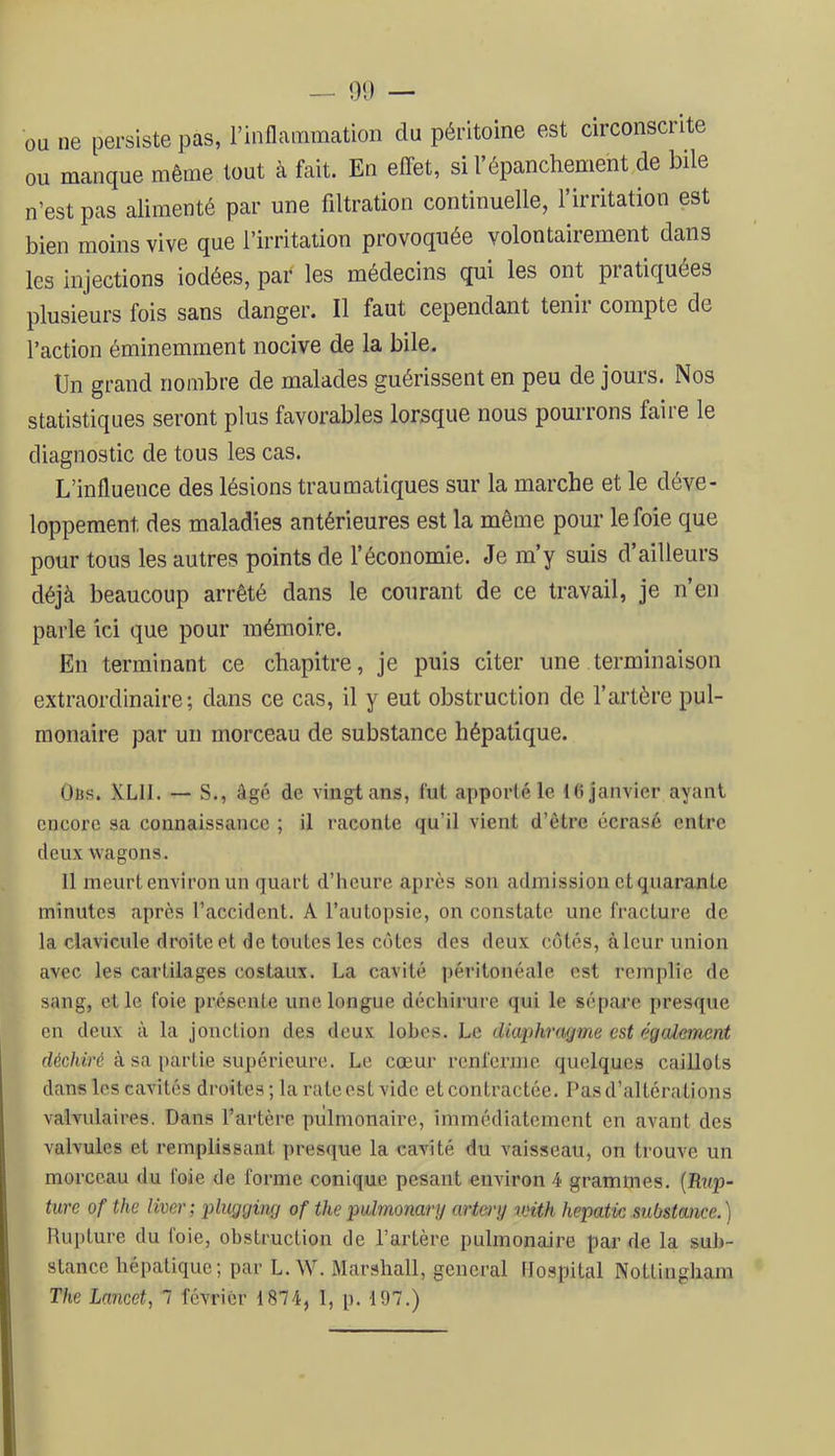 — 01) — ou ne persiste pas, rinflammation du péritoine est circonscrite ou manque même tout à fait. En effet, si l’épanchement de bile n’est pas alimenté par une filtration continuelle, l’irritation est bien moins vive que l’irritation provoquée volontairement dans les injections iodées, par les médecins qui les ont piatiquées plusieurs fois sans danger. Il faut cependant tenir compte de l’action éminemment nocive de la bile. Un grand nombre de malades guérissent en peu de jours. Nos statistiques seront plus favorables lorsque nous pourrons faire le diagnostic de tous les cas. L’influence des lésions traumatiques sur la marche et le déve- loppement des maladies antérieures est la même pour le foie que pour tous les autres points de l’économie. Je m’y suis d’ailleurs déjà beaucoup arrêté dans le courant de ce travail, je n’en parle ici que pour mémoire. En terminant ce chapitre, je puis citer une terminaison extraordinaire; dans ce cas, il y eut obstruction de l’artère pul- monaire par un morceau de substance hépatique. Üus. XLII. — S., âgé de vingt ans, fut apporté le 1(1 janvier ayant encore sa connaissance ; il raconte qu’il vient d’être écrasé entre deux wagons. Il meurt environ un quart d’heure apres sou admission et quarante minutes après l’accident. A l’autopsie, on constate une fracture de la clavicule droite et de toutes les côtes des deux côtés, à leur union avec les cartilages costaux. La cavité i)éritonéale est remplie de sang, elle foie présente une longue déchirure qui le sépare presque en deux à la jonction des deux lobes. Le diwphnujme est égeUement déc/«>é à sa partie supérieure. Le coeur renferme quelques caillots dans les cavités droites ; la rate est vide et contractée. Pas d’altérations valvulaires. Dans l’artère pulmonaire, immédiatement en avant des valvules et remplissant presque la cavité du vaisseau, on trouve un morceau du foie de forme conique pesant environ 4 grammes. [Itiqo- ture of the Hver; i)lugging of thepalmonary artery u'ith hepatic substance.) Rupture du foie, obstruction de l’artère pulmonaire par de la sub- stance hépatique; par L. W. Marshall, general Hospital Noüingham The Lancet, 7 février 1874, 1, p. 197.)