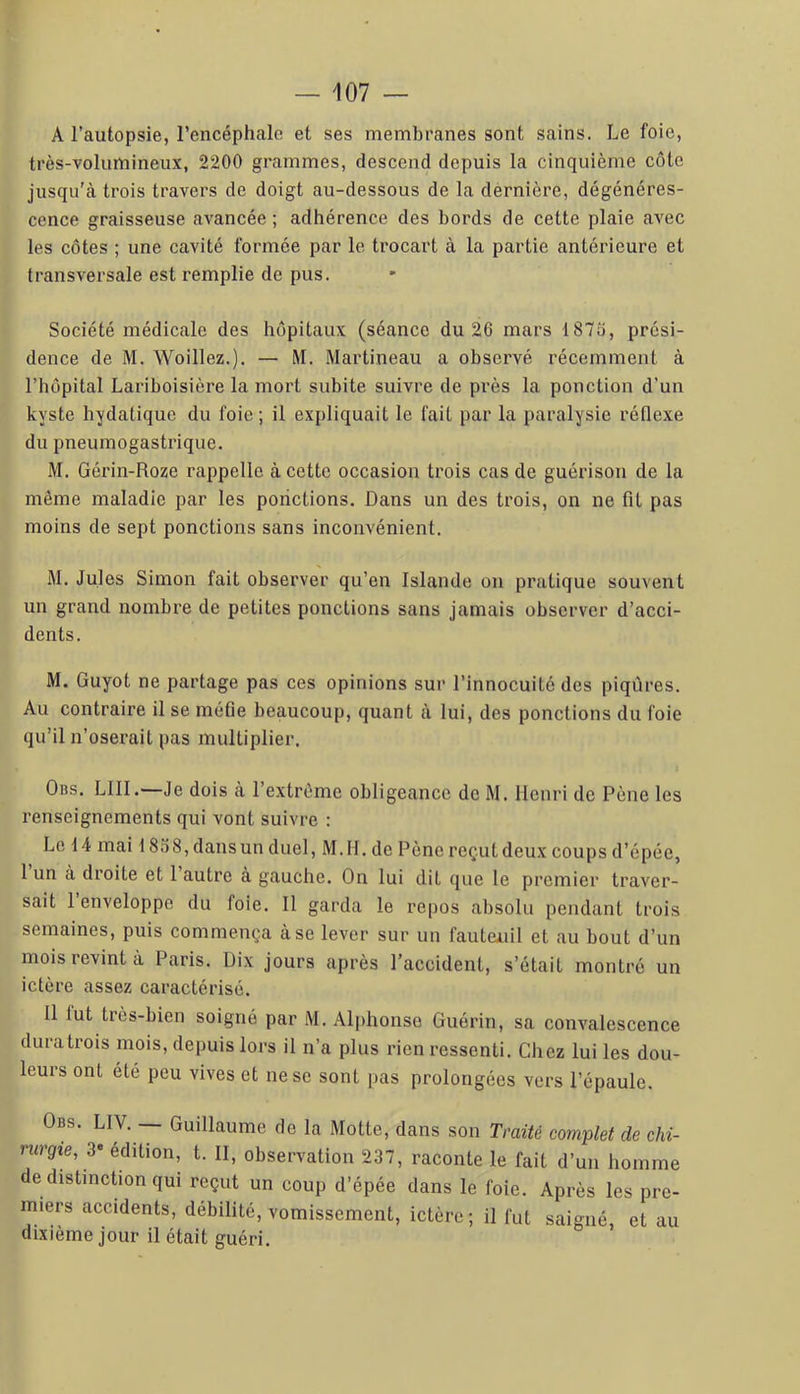 A l’autopsie, l’encéphalo et ses membranes sont sains. Le foie, très-volumineux, 2200 grammes, descend depuis la cinquième côte jusqu'à trois travers de doigt au-dessous de la dernière, dégénéres- cence graisseuse avancée ; adhérence des bords de cette plaie avec les côtes ; une cavité formée par le trocart à la partie antérieure et transversale est remplie de pus. Société médicale des hôpitaux (séance du 26 mars 1875, prési- dence de M. Woillez.). — M. Martineau a observé récemment à riiôpital Lariboisière la mort subite suivre de près la ponction d’un kyste hydatique du foie; il expliquait le fait par la paralysie réflexe du pneumogastrique. M. Gérin-Roze rappelle à cette occasion trois cas de guérison de la même maladie par les ponctions. Dans un des trois, on ne fit pas moins de sept ponctions sans inconvénient. M. Jules Simon fait observer qu’en Islande on pratique souvent un grand nombre de petites ponctions sans jamais observer d’acci- dents. M. Guyot ne partage pas ces opinions sur l’innocuité des piqûres. Au contraire il se méfie beaucoup, quant à lui, des ponctions du foie qu’il n’oserait pas multiplier. Obs. lui.—Je dois à l’extrême obligeance de M. Henri de Pêne les renseignements qui vont suivre : Le 14 mai 1858, dansun duel, M.H. de Pêne reçut deux coups d’épée, 1 un à droite et 1 autre à gauche. On lui dit que le premier traver- sait 1 enveloppe du foie. Il garda le repos absolu pendant trois semaines, puis commença à se lever sur un fauteuil et au bout d’un mois revint à Paris. Dix jours après l’accident, s’était montré un ictère assez caractérisé. 11 lut très-bien soigné par M. Ali)honso Guérin, sa convalescence dura trois mois, depuis lors il n’a plus rien ressenti. Chez lui les dou- leurs ont été peu vives et ne se sont pas prolongées vers l’épaule. Obs. LIV. — Guillaume de la Motte, dans son Traité complet de chi- rurgie, 3* édition, t. II, observation 237, raconte le fait d’un homme dedistmcHon qui reçut un coup d’épée dans le foie. Après les pre- miers accidents, débilité, vomissement, ictère ; il fut saigné, et au dixième jour il était guéri.